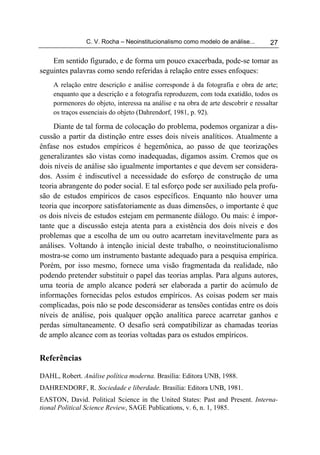 C. V. Rocha – Neoinstitucionalismo como modelo de análise...       27

    Em sentido figurado, e de forma um pouco exacerbada, pode-se tomar as
seguintes palavras como sendo referidas à relação entre esses enfoques:
    A relação entre descrição e análise corresponde à da fotografia e obra de arte;
    enquanto que a descrição e a fotografia reproduzem, com toda exatidão, todos os
    pormenores do objeto, interessa na análise e na obra de arte descobrir e ressaltar
    os traços essenciais do objeto (Dahrendorf, 1981, p. 92).

     Diante de tal forma de colocação do problema, podemos organizar a dis-
cussão a partir da distinção entre esses dois níveis analíticos. Atualmente a
ênfase nos estudos empíricos é hegemônica, ao passo de que teorizações
generalizantes são vistas como inadequadas, digamos assim. Cremos que os
dois níveis de análise são igualmente importantes e que devem ser considera-
dos. Assim é indiscutível a necessidade do esforço de construção de uma
teoria abrangente do poder social. E tal esforço pode ser auxiliado pela profu-
são de estudos empíricos de casos específicos. Enquanto não houver uma
teoria que incorpore satisfatoriamente as duas dimensões, o importante é que
os dois níveis de estudos estejam em permanente diálogo. Ou mais: é impor-
tante que a discussão esteja atenta para a existência dos dois níveis e dos
problemas que a escolha de um ou outro acarretam inevitavelmente para as
análises. Voltando à intenção inicial deste trabalho, o neoinstitucionalismo
mostra-se como um instrumento bastante adequado para a pesquisa empírica.
Porém, por isso mesmo, fornece uma visão fragmentada da realidade, não
podendo pretender substituir o papel das teorias amplas. Para alguns autores,
uma teoria de amplo alcance poderá ser elaborada a partir do acúmulo de
informações fornecidas pelos estudos empíricos. As coisas podem ser mais
complicadas, pois não se pode desconsiderar as tensões contidas entre os dois
níveis de análise, pois qualquer opção analítica parece acarretar ganhos e
perdas simultaneamente. O desafio será compatibilizar as chamadas teorias
de amplo alcance com as teorias voltadas para os estudos empíricos.


Referências

DAHL, Robert. Análise política moderna. Brasília: Editora UNB, 1988.
DAHRENDORF, R. Sociedade e liberdade. Brasília: Editora UNB, 1981.
EASTON, David. Political Science in the United States: Past and Present. Interna-
tional Political Science Review, SAGE Publications, v. 6, n. 1, 1985.
 