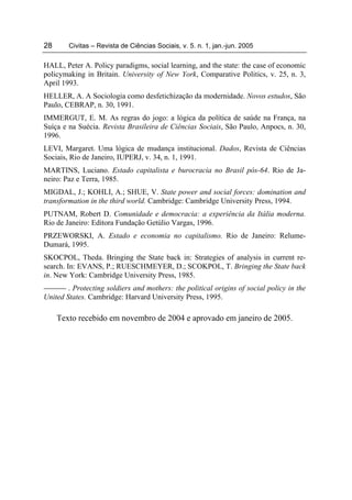 28      Civitas – Revista de Ciências Sociais, v. 5. n. 1, jan.-jun. 2005

HALL, Peter A. Policy paradigms, social learning, and the state: the case of economic
policymaking in Britain. University of New York, Comparative Politics, v. 25, n. 3,
April 1993.
HELLER, A. A Sociologia como desfetichização da modernidade. Novos estudos, São
Paulo, CEBRAP, n. 30, 1991.
IMMERGUT, E. M. As regras do jogo: a lógica da política de saúde na França, na
Suíça e na Suécia. Revista Brasileira de Ciências Sociais, São Paulo, Anpocs, n. 30,
1996.
LEVI, Margaret. Uma lógica de mudança institucional. Dados, Revista de Ciências
Sociais, Rio de Janeiro, IUPERJ, v. 34, n. 1, 1991.
MARTINS, Luciano. Estado capitalista e burocracia no Brasil pós-64. Rio de Ja-
neiro: Paz e Terra, 1985.
MIGDAL, J.; KOHLI, A.; SHUE, V. State power and social forces: domination and
transformation in the third world. Cambridge: Cambridge University Press, 1994.
PUTNAM, Robert D. Comunidade e democracia: a experiência da Itália moderna.
Rio de Janeiro: Editora Fundação Getúlio Vargas, 1996.
PRZEWORSKI, A. Estado e economia no capitalismo. Rio de Janeiro: Relume-
Dumará, 1995.
SKOCPOL, Theda. Bringing the State back in: Strategies of analysis in current re-
search. In: EVANS, P.; RUESCHMEYER, D.; SCOKPOL, T. Bringing the State back
in. New York: Cambridge University Press, 1985.
        . Protecting soldiers and mothers: the political origins of social policy in the
United States. Cambridge: Harvard University Press, 1995.

     Texto recebido em novembro de 2004 e aprovado em janeiro de 2005.
 