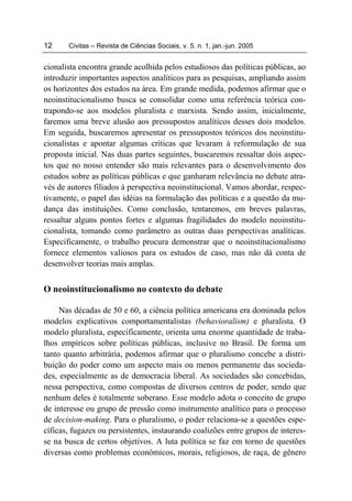12     Civitas – Revista de Ciências Sociais, v. 5. n. 1, jan.-jun. 2005


cionalista encontra grande acolhida pelos estudiosos das políticas públicas, ao
introduzir importantes aspectos analíticos para as pesquisas, ampliando assim
os horizontes dos estudos na área. Em grande medida, podemos afirmar que o
neoinstitucionalismo busca se consolidar como uma referência teórica con-
trapondo-se aos modelos pluralista e marxista. Sendo assim, inicialmente,
faremos uma breve alusão aos pressupostos analíticos desses dois modelos.
Em seguida, buscaremos apresentar os pressupostos teóricos dos neoinstitu-
cionalistas e apontar algumas críticas que levaram à reformulação de sua
proposta inicial. Nas duas partes seguintes, buscaremos ressaltar dois aspec-
tos que no nosso entender são mais relevantes para o desenvolvimento dos
estudos sobre as políticas públicas e que ganharam relevância no debate atra-
vés de autores filiados à perspectiva neoinstitucional. Vamos abordar, respec-
tivamente, o papel das idéias na formulação das políticas e a questão da mu-
dança das instituições. Como conclusão, tentaremos, em breves palavras,
ressaltar alguns pontos fortes e algumas fragilidades do modelo neoinstitu-
cionalista, tomando como parâmetro as outras duas perspectivas analíticas.
Especificamente, o trabalho procura demonstrar que o neoinstitucionalismo
fornece elementos valiosos para os estudos de caso, mas não dá conta de
desenvolver teorias mais amplas.


O neoinstitucionalismo no contexto do debate

     Nas décadas de 50 e 60, a ciência política americana era dominada pelos
modelos explicativos comportamentalistas (behavioralism) e pluralista. O
modelo pluralista, especificamente, orienta uma enorme quantidade de traba-
lhos empíricos sobre políticas públicas, inclusive no Brasil. De forma um
tanto quanto arbitrária, podemos afirmar que o pluralismo concebe a distri-
buição do poder como um aspecto mais ou menos permanente das socieda-
des, especialmente as de democracia liberal. As sociedades são concebidas,
nessa perspectiva, como compostas de diversos centros de poder, sendo que
nenhum deles é totalmente soberano. Esse modelo adota o conceito de grupo
de interesse ou grupo de pressão como instrumento analítico para o processo
de decision-making. Para o pluralismo, o poder relaciona-se a questões espe-
cíficas, fugazes ou persistentes, instaurando coalizões entre grupos de interes-
se na busca de certos objetivos. A luta política se faz em torno de questões
diversas como problemas econômicos, morais, religiosos, de raça, de gênero
 