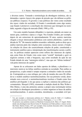 C. V. Rocha – Neoinstitucionalismo como modelo de análise...             13

e diversos outros. Tomando a terminologia da abordagem sistêmica, são as
demandas e apoios (inputs) dos grupos de pressão que vão delinear as políti-
cas públicas (outputs). O governo e suas políticas são vistos como resultado
dos inputs vindos da sociedade. O Estado é considerado como algo neutro,
cuja função é promover a conciliação dos interesses que interagem na socie-
dade, segundo a lógica do mercado (Dahl, 1988, p. 85).
     Um outro modelo bastante difundido é o marxista, adotado em maior ou
menor grau, conforme a época e o lugar. Nos Estados Unidos, por exemplo,
depois de um ostracismo de aproximadamente 30 anos, autores marxistas
chegam a travar interessantes polêmicas com autores pluralistas, a partir da
              2
década de 70. De maneira também resumida e arbitrária, pode-se dizer que a
análise marxista parte das relações entre economia, classes sociais e Estado.
As relações de classe são essencialmente relações de poder, constituindo o
instrumento analítico para a interpretação das transformações sociais e políti-
cas. As políticas estatais aparecem como reflexo dos interesses do capital,
seja como fruto do Estado visto como mero “comitê” destinado a gerir os
negócios comuns a toda a burguesia, seja como resultado da ação de um
Estado dotado de uma “autonomia relativa”, mas que em “última instância”
                                 3
vela pelos interesses do capital.
    Apesar de se colocarem em lados opostos do debate, o pluralismo e o
marxismo unem-se na ênfase analítica centrada na sociedade. Para ambas as
perspectivas, a ação estatal é sempre resposta a estímulos vindos da socieda-
de. Contrapondo-se a esse enfoque, por volta de meados dos anos 80, difun-
de-se o modelo analítico neoinstitucionalista. Em sua primeira versão, deno-
minada state-centered, o neoinstitucionalismo recoloca o Estado como foco
analítico privilegiado: é ele que passa a explicar a natureza das políticas go-
vernamentais. Skocpol (1985), retomando a tradição alemã de Max Weber e
Otto Hintze, é uma das primeiras autoras a propor uma reorientação teórica
em relação às abordagens precedentes e a tentar organizar as bases da análise
neoinstitucionalista. A autora considera, inicialmente, a sociedade civil per-

2
    Ver, por exemplo, a interessante polêmica de J. Manley contra R. Dahl e C. Lindblom,
    publicada na American Political Science Review, Washington, v. 7, n. 2, 1983.
3
    No primeiro caso podemos remeter ao Manifesto Comunista de K. Marx e F. Engels. Defen-
    dendo uma abordagem mais flexível temos N. Poulantzas em Poder político e classes sociais,
    São Paulo, Martins Fontes, 1977, por exemplo. Uma excelente discussão sobre o tema pode
    ser encontrada no trabalho de Przeworski (1995).
 