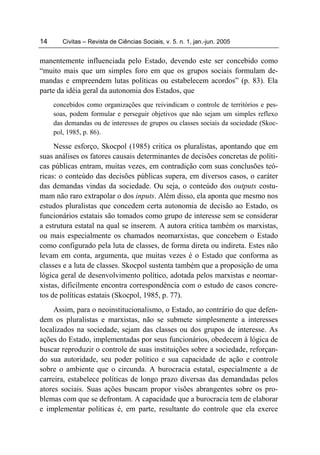 14      Civitas – Revista de Ciências Sociais, v. 5. n. 1, jan.-jun. 2005


manentemente influenciada pelo Estado, devendo este ser concebido como
“muito mais que um simples foro em que os grupos sociais formulam de-
mandas e empreendem lutas políticas ou estabelecem acordos” (p. 83). Ela
parte da idéia geral da autonomia dos Estados, que
     concebidos como organizações que reivindicam o controle de territórios e pes-
     soas, podem formular e perseguir objetivos que não sejam um simples reflexo
     das demandas ou de interesses de grupos ou classes sociais da sociedade (Skoc-
     pol, 1985, p. 86).

     Nesse esforço, Skocpol (1985) critica os pluralistas, apontando que em
suas análises os fatores causais determinantes de decisões concretas de políti-
cas públicas entram, muitas vezes, em contradição com suas conclusões teó-
ricas: o conteúdo das decisões públicas supera, em diversos casos, o caráter
das demandas vindas da sociedade. Ou seja, o conteúdo dos outputs costu-
mam não raro extrapolar o dos inputs. Além disso, ela aponta que mesmo nos
estudos pluralistas que concedem certa autonomia de decisão ao Estado, os
funcionários estatais são tomados como grupo de interesse sem se considerar
a estrutura estatal na qual se inserem. A autora critica também os marxistas,
ou mais especialmente os chamados neomarxistas, que concebem o Estado
como configurado pela luta de classes, de forma direta ou indireta. Estes não
levam em conta, argumenta, que muitas vezes é o Estado que conforma as
classes e a luta de classes. Skocpol sustenta também que a proposição de uma
lógica geral de desenvolvimento político, adotada pelos marxistas e neomar-
xistas, dificilmente encontra correspondência com o estudo de casos concre-
tos de políticas estatais (Skocpol, 1985, p. 77).
     Assim, para o neoinstitucionalismo, o Estado, ao contrário do que defen-
dem os pluralistas e marxistas, não se submete simplesmente a interesses
localizados na sociedade, sejam das classes ou dos grupos de interesse. As
ações do Estado, implementadas por seus funcionários, obedecem à lógica de
buscar reproduzir o controle de suas instituições sobre a sociedade, reforçan-
do sua autoridade, seu poder político e sua capacidade de ação e controle
sobre o ambiente que o circunda. A burocracia estatal, especialmente a de
carreira, estabelece políticas de longo prazo diversas das demandadas pelos
atores sociais. Suas ações buscam propor visões abrangentes sobre os pro-
blemas com que se defrontam. A capacidade que a burocracia tem de elaborar
e implementar políticas é, em parte, resultante do controle que ela exerce
 