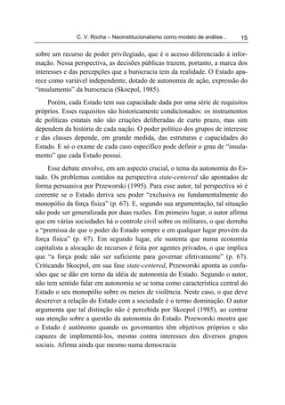 C. V. Rocha – Neoinstitucionalismo como modelo de análise...   15

sobre um recurso de poder privilegiado, que é o acesso diferenciado à infor-
mação. Nessa perspectiva, as decisões públicas trazem, portanto, a marca dos
interesses e das percepções que a burocracia tem da realidade. O Estado apa-
rece como variável independente, dotado de autonomia de ação, expressão do
“insulamento” da burocracia (Skocpol, 1985).
    Porém, cada Estado tem sua capacidade dada por uma série de requisitos
próprios. Esses requisitos são historicamente condicionados: os instrumentos
de políticas estatais não são criações deliberadas de curto prazo, mas sim
dependem da história de cada nação. O poder político dos grupos de interesse
e das classes depende, em grande medida, das estruturas e capacidades do
Estado. E só o exame de cada caso específico pode definir o grau de “insula-
mento” que cada Estado possui.
     Esse debate envolve, em um aspecto crucial, o tema da autonomia do Es-
tado. Os problemas contidos na perspectiva state-centered são apontados de
forma persuasiva por Przeworski (1995). Para esse autor, tal perspectiva só é
coerente se o Estado deriva seu poder “exclusiva ou fundamentalmente do
monopólio da força física” (p. 67). E, segundo sua argumentação, tal situação
não pode ser generalizada por duas razões. Em primeiro lugar, o autor afirma
que em várias sociedades há o controle civil sobre os militares, o que derruba
a “premissa de que o poder do Estado sempre e em qualquer lugar provém da
força física” (p. 67). Em segundo lugar, ele sustenta que numa economia
capitalista a alocação de recursos é feita por agentes privados, o que implica
que “a força pode não ser suficiente para governar efetivamente” (p. 67).
Criticando Skocpol, em sua fase state-centered, Przeworski aponta as confu-
sões que se dão em torno da idéia de autonomia do Estado. Segundo o autor,
não tem sentido falar em autonomia se se toma como característica central do
Estado o seu monopólio sobre os meios de violência. Neste caso, o que deve
descrever a relação do Estado com a sociedade é o termo dominação. O autor
argumenta que tal distinção não é percebida por Skocpol (1985), ao centrar
sua atenção sobre a questão da autonomia do Estado. Przeworski mostra que
o Estado é autônomo quando os governantes têm objetivos próprios e são
capazes de implementá-los, mesmo contra interesses dos diversos grupos
sociais. Afirma ainda que mesmo numa democracia
 