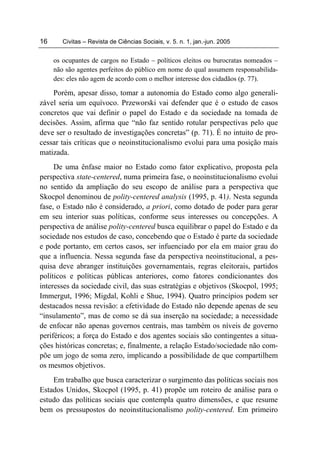 16      Civitas – Revista de Ciências Sociais, v. 5. n. 1, jan.-jun. 2005


     os ocupantes de cargos no Estado – políticos eleitos ou burocratas nomeados –
     não são agentes perfeitos do público em nome do qual assumem responsabilida-
     des: eles não agem de acordo com o melhor interesse dos cidadãos (p. 77).

    Porém, apesar disso, tomar a autonomia do Estado como algo generali-
zável seria um equívoco. Przeworski vai defender que é o estudo de casos
concretos que vai definir o papel do Estado e da sociedade na tomada de
decisões. Assim, afirma que “não faz sentido rotular perspectivas pelo que
deve ser o resultado de investigações concretas” (p. 71). É no intuito de pro-
cessar tais críticas que o neoinstitucionalismo evolui para uma posição mais
matizada.
     De uma ênfase maior no Estado como fator explicativo, proposta pela
perspectiva state-centered, numa primeira fase, o neoinstitucionalismo evolui
no sentido da ampliação do seu escopo de análise para a perspectiva que
Skocpol denominou de polity-centered analysis (1995, p. 41). Nesta segunda
fase, o Estado não é considerado, a priori, como dotado de poder para gerar
em seu interior suas políticas, conforme seus interesses ou concepções. A
perspectiva de análise polity-centered busca equilibrar o papel do Estado e da
sociedade nos estudos de caso, concebendo que o Estado é parte da sociedade
e pode portanto, em certos casos, ser infuenciado por ela em maior grau do
que a influencia. Nessa segunda fase da perspectiva neoinstitucional, a pes-
quisa deve abranger instituições governamentais, regras eleitorais, partidos
políticos e políticas públicas anteriores, como fatores condicionantes dos
interesses da sociedade civil, das suas estratégias e objetivos (Skocpol, 1995;
Immergut, 1996; Migdal, Kohli e Shue, 1994). Quatro princípios podem ser
destacados nessa revisão: a efetividade do Estado não depende apenas de seu
“insulamento”, mas de como se dá sua inserção na sociedade; a necessidade
de enfocar não apenas governos centrais, mas também os níveis de governo
periféricos; a força do Estado e dos agentes sociais são contingentes a situa-
ções históricas concretas; e, finalmente, a relação Estado/sociedade não com-
põe um jogo de soma zero, implicando a possibilidade de que compartilhem
os mesmos objetivos.
    Em trabalho que busca caracterizar o surgimento das políticas sociais nos
Estados Unidos, Skocpol (1995, p. 41) propõe um roteiro de análise para o
estudo das políticas sociais que contempla quatro dimensões, e que resume
bem os pressupostos do neoinstitucionalismo polity-centered. Em primeiro
 