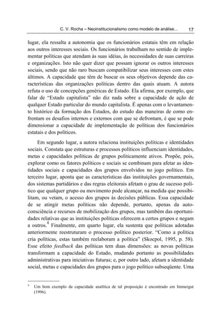 C. V. Rocha – Neoinstitucionalismo como modelo de análise...     17

lugar, ela ressalta a autonomia que os funcionários estatais têm em relação
aos outros interesses sociais. Os funcionários trabalham no sentido de imple-
mentar políticas que atendam às suas idéias, às necessidades de suas carreiras
e organizações. Isto não quer dizer que possam ignorar os outros interesses
sociais, sendo que não raro buscam compatibilizar seus interesses com estes
últimos. A capacidade que têm de buscar os seus objetivos depende das ca-
racterísticas das organizações políticas dentro das quais atuam. A autora
refuta o uso de concepções genéricas de Estado. Ela afirma, por exemplo, que
falar de “Estado capitalista” não diz nada sobre a capacidade de ação de
qualquer Estado particular do mundo capitalista. É apenas com o levantamen-
to histórico da formação dos Estados, do estudo das maneiras de como en-
frentam os desafios internos e externos com que se defrontam, é que se pode
dimensionar a capacidade de implementação de políticas dos funcionários
estatais e dos políticos.
     Em segundo lugar, a autora relaciona instituições políticas e identidades
sociais. Constata que estruturas e processos políticos influenciam identidades,
metas e capacidades políticas de grupos politicamente ativos. Propõe, pois,
explorar como os fatores políticos e sociais se combinam para afetar as iden-
tidades sociais e capacidades dos grupos envolvidos no jogo político. Em
terceiro lugar, aponta que as características das instituições governamentais,
dos sistemas partidários e das regras eleitorais afetam o grau de sucesso polí-
tico que qualquer grupo ou movimento pode alcançar, na medida que possibi-
litam, ou vetam, o acesso dos grupos às decisões públicas. Essa capacidade
de se atingir metas políticas não depende, portanto, apenas da auto-
consciência e recursos de mobilização dos grupos, mas também das oportuni-
dades relativas que as instituições políticas oferecem a certos grupos e negam
          4
a outros. Finalmente, em quarto lugar, ela sustenta que políticas adotadas
anteriormente reestruturam o processo político posterior. “Como a política
cria políticas, estas também reelaboram a política” (Skocpol, 1995, p. 58).
Esse efeito feedback das políticas tem duas dimensões: as novas políticas
transformam a capacidade do Estado, mudando portanto as possibilidades
administrativas para iniciativas futuras; e, por outro lado, afetam a identidade
social, metas e capacidades dos grupos para o jogo político subseqüente. Uma


4
    Um bom exemplo da capacidade analítica de tal proposição é encontrado em Immergut
    (1996).
 