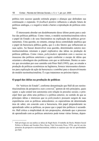 18        Civitas – Revista de Ciências Sociais, v. 5. n. 1, jan.-jun. 2005


política tem sucesso quando estimula grupos e alianças que defendam sua
continuação e expansão. O feedback positivo influencia a adoção futura de
políticas análogas, e o negativo tende a barrar a reprodução de políticas simi-
lares.
     É interessante abordar um desdobramento desse último ponto para a aná-
lise das políticas públicas. Como vimos, o modelo neoinstitucionalista releva
o papel do Estado e de seus funcionários na explicação das políticas gover-
namentais. Uma questão, no entanto, emerge dessa centralidade analítica que
o papel da burocracia pública ganha, que é a dos fatores que influenciam as
suas ações. Ao buscar desenvolver essa questão, determinados autores neo-
institucionalistas retomam o papel explicativo das idéias na produção de
políticas públicas. Como vimos, policymakers aprendem com o sucesso ou
insucesso das políticas anteriores e agem conforme o escopo de idéias que
orientam a abordagem dos problemas com que se defrontam. Dentre os auto-
res que enveredam por esse caminho está Peter Hall (1993), que, ao estudar a
produção de políticas econômicas na Inglaterra, fornece interessantes elemen-
tos para explicação da ação da burocracia e contribui para o desenvolvimento
do modelo neoinstitucionalista. É o que trataremos no próximo tópico.


O papel das idéias na produção de políticas

     Os “teóricos do Estado”, conforme denominação que Hall dá aos neoins-
                                              5
titucionalistas da perspectiva state-centered, partem de três princípios, quais
sejam: a ação estatal tem autonomia com relação às pressões sociais; o prin-
cipal fator que afeta uma política é a política anterior, no sentido de que as
principais idéias e interesses que os policymakers possuem surgem de suas
experiências com as políticas antecedentes; os especialistas de determinada
área de saber, em conexão com a burocracia, têm papel preponderante no
aprendizado sobre as políticas, ao passo que o papel dos políticos é secundá-
rio. Hall critica a simplicidade de tais proposições, alertando que o processo
de aprendizado com as políticas anteriores pode tomar várias formas, depen-


5
     Hall privilegia em sua análise as idéias de Hugh Heclo. O trabalho de Heclo, Modern Social
     Politics in Britain and Sweden (New Haven, Yale University Press, 1974), que foi um dos
     pioneiros da perspectiva neoinstitucionalista, enfatiza os aspectos que vão ser aprofundados
     por Hall.
 