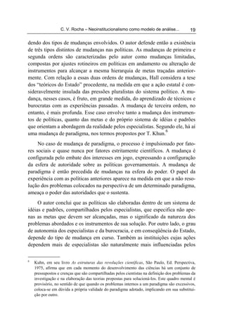 C. V. Rocha – Neoinstitucionalismo como modelo de análise...             19

dendo dos tipos de mudanças envolvidos. O autor defende então a existência
de três tipos distintos de mudanças nas políticas. As mudanças de primeira e
segunda ordens são caracterizadas pelo autor como mudanças limitadas,
compostas por ajustes rotineiros em políticas em andamento ou alteração de
instrumentos para alcançar a mesma hierarquia de metas traçadas anterior-
mente. Com relação a essas duas ordens de mudanças, Hall considera a tese
dos “teóricos do Estado” procedente, na medida em que a ação estatal é con-
sideravelmente insulada das pressões pluralistas do sistema político. A mu-
dança, nesses casos, é fruto, em grande medida, do aprendizado de técnicos e
burocratas com as experiências passadas. A mudança de terceira ordem, no
entanto, é mais profunda. Esse caso envolve tanto a mudança dos instrumen-
tos de políticas, quanto das metas e do próprio sistema de idéias e padrões
que orientam a abordagem da realidade pelos especialistas. Segundo ele, há aí
                                                               6
uma mudança de paradigma, nos termos propostos por T. Khun.
     No caso de mudança de paradigma, o processo é impulsionado por fato-
res sociais e quase nunca por fatores estritamente científicos. A mudança é
configurada pelo embate dos interesses em jogo, expressando a configuração
da esfera de autoridade sobre as políticas governamentais. A mudança de
paradigma é então precedida de mudanças na esfera do poder. O papel da
experiência com as políticas anteriores aparece na medida em que a não reso-
lução dos problemas colocados na perspectiva de um determinado paradigma,
ameaça o poder das autoridades que o sustenta.
     O autor conclui que as políticas são elaboradas dentro de um sistema de
idéias e padrões, compartilhados pelos especialistas, que especifica não ape-
nas as metas que devem ser alcançadas, mas o significado da natureza dos
problemas abordados e os instrumentos de sua solução. Por outro lado, o grau
de autonomia dos especialistas e da burocracia, e em conseqüência do Estado,
depende do tipo de mudança em curso. Também as instituições cujas ações
dependem mais de especialistas são naturalmente mais influenciadas pelos

6
    Kuhn, em seu livro As estruturas das revoluções científicas, São Paulo, Ed. Perspectiva,
    1975, afirma que em cada momento do desenvolvimento das ciências há um conjunto de
    pressupostos e crenças que são compartilhadas pelos cientistas na definição dos problemas da
    investigação e na elaboração das teorias propostas para solucioná-los. Este quadro mental é
    provisório, no sentido de que quando os problemas internos a um paradigma são excessivos,
    coloca-se em dúvida a própria validade do paradigma adotado, implicando em sua substitui-
    ção por outro.
 