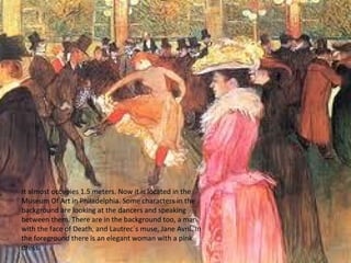 It almost occupies 1.5 meters. Now it is located in the
Museum Of Art in Philadelphia. Some characters in the
background are looking at the dancers and speaking
between them. There are in the background too, a man
with the face of Death, and Lautrec´s muse, Jane Avril. In
the foreground there is an elegant woman with a pink
dress.
 