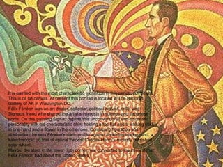 It is painted with the most characteristic technique in this period, pointillism.
This is oil on canvas. At present this portrait is located in The National
Gallery of Art in Washington DC
Félix Fénéon was an art dealer, collector, political activist, critic, and
Signac's friend who shared the artist's interests in science and Japanese
prints. On this painting Signac depicts this unconventional and enigmatic
personality with his characteristic chin, holding a top hat and a walking stick
in one hand and a flower in the other one. Combining figuration and
abstraction, he sets Fénéon's static profile against a swirling background, a
kaleidoscopic portrait of optical theorist Charles Henry's recently published
color wheel.
Maybe, the stars in the lower rigth corner, are connected to the interest that
Felix Fénéon had about the United States.
 