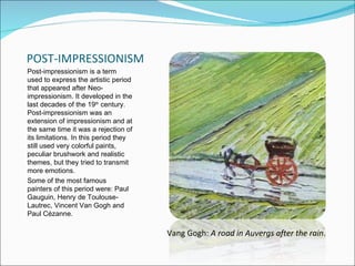 POST-IMPRESSIONISM
Post-impressionism is a term
used to express the artistic period
that appeared after Neo-
impressionism. It developed in the
last decades of the 19th century.
Post-impressionism was an
extension of impressionism and at
the same time it was a rejection of
its limitations. In this period they
still used very colorful paints,
peculiar brushwork and realistic
themes, but they tried to transmit
more emotions.
Some of the most famous
painters of this period were: Paul
Gauguin, Henry de Toulouse-
Lautrec, Vincent Van Gogh and
Paul Cézanne.

                                       Vang Gogh: A road in Auvergs after the rain.
 