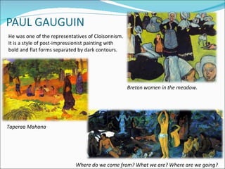 He was one of the representatives of Cloisonnism.
It is a style of post-impressionist painting with
bold and flat forms separated by dark contours.




                                                    Breton women in the meadow.




Taperaa Mahana




                            Where do we come from? What we are? Where are we going?
 