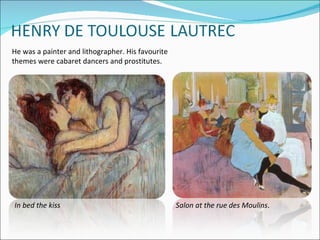 He was a painter and lithographer. His favourite
themes were cabaret dancers and prostitutes.




In bed the kiss                                    Salon at the rue des Moulins.
 