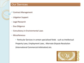 Our Services

• Contract Management
•   Litigation Support

•   Legal Research

•   Due Diligence

•   Consultancy in Environmental Laws

•   Miscellaneous

      • Particular Services in certain specialised fields such as Intellectual
      Property Laws, Employment Laws, Alternate Dispute Resolution
      (International Commercial Arbitration) etc.
 