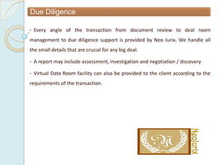 Due Diligence

•   Every angle of the transaction from document review to deal room
management to due diligence support is provided by Neo Jurix. We handle all
the small details that are crucial for any big deal.

•   A report may include assessment, investigation and negotiation / discovery

•   Virtual Data Room facility can also be provided to the client according to the
requirements of the transaction.
 