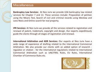 Miscellaneous

Bankruptcy Law Services: At Neo Jurix we provide USA bankruptcy law related
services for Chapter 7 and 13. These services include: Preparation of petition
using the Means Test, Search of civil and criminal records using Westlaw and
Lexis Nexis and Online search for real property.


IPR Services: At Neo Jurix we provide all the services related to registration and
renewal of patent, trademark, copyright and design. Our experts expeditiously
guide the clients through all stages of registration and renewal.


International Arbitration and ADR Services: Our experts at Neo Jurix have a
wide range of experience of drafting related to the International Commercial
Arbitration. We also provide our clients with an added option of research -
regulator or citation - for the International regulations related to International
Commercial Arbitration such as UNCITRAL Rules, EU Rules, International
Chamber of Commerce Rules etc.
 