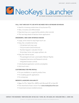 Data shee t - Neoke ys l auNcher


            TM




                 NeoKeys Launcher
                                                                                    ®




                                                                          Sof t ware for Making touchScreen Pc S uSer friendly




                 Full , Fa s t a n d e a s y P C use w ith n o need Fo r a k e y b oa r d o r m ouse

                    •	 Ideal for increasing market share of touchscreen Pcs
                    •	 New, innovative and differentiated
                    •	 easy learning curve, supported by website video tutorials
                    •	 the next leap ahead of task-bar driven applications

                 ergo n o m i C , ne w use r i nter FaCe de si g n

                    •	 large, active areas for easy finger touch use
                    •	 easy, fast, complete text entry
                      └ Full alphabet (with easy caps)
                      └ Full punctuation (and emoticons)
                      └ Number keypad in calculator format
                      └ arrow keys, home, end, page up/down, etc.
                    •	 easy, fast internet access
                      └ Pre-packaged and user customizable Website Playlists
                      └ Integrated username and Password controls
                      └ Integrated browser controls
                    •	 Individualized application controls and playlists
                    •	 and much more…

                 Cus to m i z a b le Fo r Pr e - i n s ta ll

                    •	 For pre-installation on specific product lines
                    •	 For enabling specific applications
                    •	 For enterprises

                 neok e ys l aun Che r ava il a b ilit y

                    •	 Now: for Pcs, tablet Pcs, uMPcs with Microsoft XP or Vista os
                    •	 Free download of basic version from www.neokeyslauncher.com
                    •	 customized and pre-installed versions




ContaC t: tim higginson tim@yuvee.Com 847.962.1623 yuvee, inC. 490 ha zel ave highl and Park , il 60035 usa

                          © Yu vee, Inc. A ll right s re ser ved. Patent information availa ble at w w w.neokey slaunc her.com
 