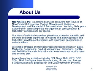 About Us
NeoKinetics, Inc. is a retained services consulting firm focused on
New Product Introduction, Product Management, Business
Development and Standards/IP Representation. We bring 100+ years
experience in senior/corporate management of semiconductor &
technology companies to our clients.
Our team of technical executives possesses extensive stateside and
off-shore corporate experience in initiating and aligning product and
technology development programs with synergistic opportunities in
varied markets.
We enable strategic and tactical process focused solutions in Sales,
Marketing, Engineering, Product Management, Operations, Quality,
and Reliability that meet internal and external customer requirements
and arrive to plan.
A sampling of our expertise includes NPI, Stage Gate, QFD, DOE,
TQM, TPM, Six-Sigma, Lean Manufacturing, Product and Process
Standardization and Specification and Data/Information Systems.
                                Copyright © 2009
                                NeoKinetics, Inc.                       2
                                All rights reserved
 