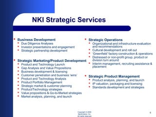 NKI Strategic Services

•   Business Development                                 •     Strategic Operations
    •   Due Diligence Analyses                                 •      Organizational and infrastructure evaluation
    •   Investor presentations and engagement                         and recommendations
    •   Strategic partnership development                      •      Cultural development and roll out
                                                               •      ‘Greenfield’ factory construction & operations
                                                               •      Distressed or non-profit group, product or
•   Strategic Marketing/Product Development                           division turn around
    •   Product and Technology Launch                          •      Interim management, recruiting assistance &
    •   Gap Analysis and Value Propositions                           placement
    •   Business development & licensing
    •   Customer penetration and business ‘wins’         •     Strategic Product Management
    •   Product and Technology Analysis                        •      Product analysis, planning, and launch
    •   Product Portfolio Management                           •      IP valuation, packaging and licensing
    •   Strategic market & customer planning                   •      Standards development and strategies
    •   Product/Technology strategies
    •   Value propositions & Go-to-Market strategies
    •   Market analysis, planning, and launch



                                                Copyright © 2009                                                 6
                                                NeoKinetics, Inc.
                                                All rights reserved
 