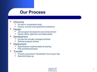 Our Process

•   Discovery
     •   On-site or comparative study
     •   Factory, process and equipment evaluations
•   Design
     •   Joint program development and enhancement
     •   Clearly define objectives and deliverables
•   Development
     •   On-site and virtually managed activities
     •   Defined progress reviews
•   Deployment
     •   Specifications implementation & training
     •   Pilot activities/activation
•   Transfer
     •   Process and product “handshake” from eng to mfg
     •   Debrief & follow-up




                                              Copyright © 2008
                                              NeoKinetics, Inc.     7
                                              All rights reserved
 