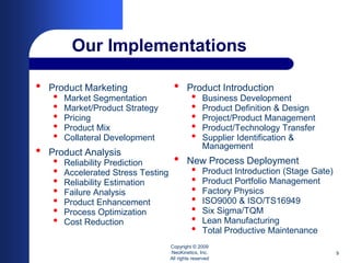 Our Implementations

•   Product Marketing                 •      Product Introduction
    •   Market Segmentation                    •    Business Development
    •   Market/Product Strategy                •    Product Definition & Design
    •   Pricing                                •    Project/Product Management
    •   Product Mix                            •    Product/Technology Transfer
    •   Collateral Development                 •    Supplier Identification &
                                                    Management
•   Product Analysis
    •   Reliability Prediction        •      New Process Deployment
    •   Accelerated Stress Testing             •    Product Introduction (Stage Gate)
    •   Reliability Estimation                 •    Product Portfolio Management
    •   Failure Analysis                       •    Factory Physics
    •   Product Enhancement                    •    ISO9000 & ISO/TS16949
    •   Process Optimization                   •    Six Sigma/TQM
    •   Cost Reduction                         •    Lean Manufacturing
                                               •    Total Productive Maintenance
                                     Copyright © 2009
                                     NeoKinetics, Inc.                                  9
                                     All rights reserved
 
