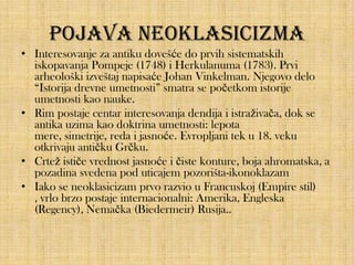Pojava neoklasicizma
• Interesovanje za antiku dovešće do prvih sistematskih
iskopavanja Pompeje (1748) i Herkulanuma (1783). Prvi
arheološki izveštaj napisaće Johan Vinkelman. Njegovo delo
“Istorija drevne umetnosti” smatra se početkom istorije
umetnosti kao nauke.
• Rim postaje centar interesovanja dendija i istraživača, dok se
antika uzima kao doktrina umetnosti: lepota
mere, simetrije, reda i jasnoće. Evropljani tek u 18. veku
otkrivaju antičku Grčku.
• Crtež ističe vrednost jasnoće i čiste konture, boja ahromatska, a
pozadina svedena pod uticajem pozorišta-ikonoklazam
• Iako se neoklasicizam prvo razvio u Francuskoj (Empire stil)
, vrlo brzo postaje internacionalni: Amerika, Engleska
(Regency), Nemačka (Biedermeir) Rusija..

 
