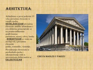 Arhitktura:
Arhitektura u prvoj polovini 19
veka preuzima elemente iz
ranijih epoha.
Neoklasicizam preuzima
elemente antičke arhitekture i
ova doktrina primenjivaće se
na javnim-utilitarnim
građevinama:
parlament, muzej, crkva, banka
. Romantizam se vraća na
srednji vek i preuzima
elemente
gotike, romanike, vizanitije.
Preuzimanje elemenata iz
prethodnih epoha i
inkorporiranje istih u
savremenom dobu naziva se
eklekticizam

Crkva Madlen u Parizu

 