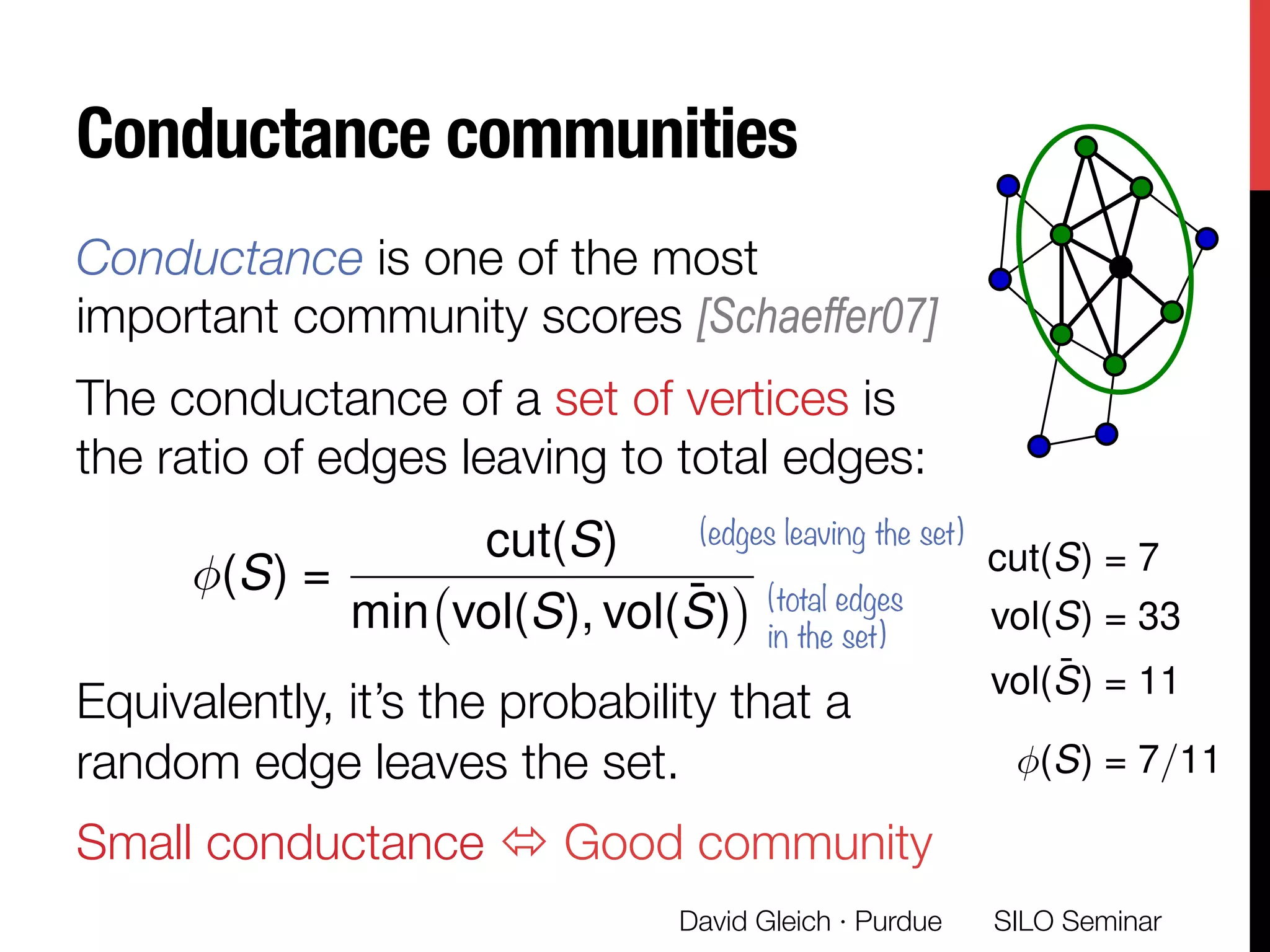 Conductance communities
Conductance is one of the most
important community scores [Schaeffer07]
The conductance of a set of vertices is
the ratio of edges leaving to total edges:


Equivalently, it’s the probability that a
random edge leaves the set.
Small conductance ó Good community
(S) =
cut(S)
min vol(S), vol( ¯S)
(edges leaving the set)
(total edges
in the set)
David Gleich · Purdue 
cut(S) = 7
vol(S) = 33
vol( ¯S) = 11
(S) = 7/11
SILO Seminar
 