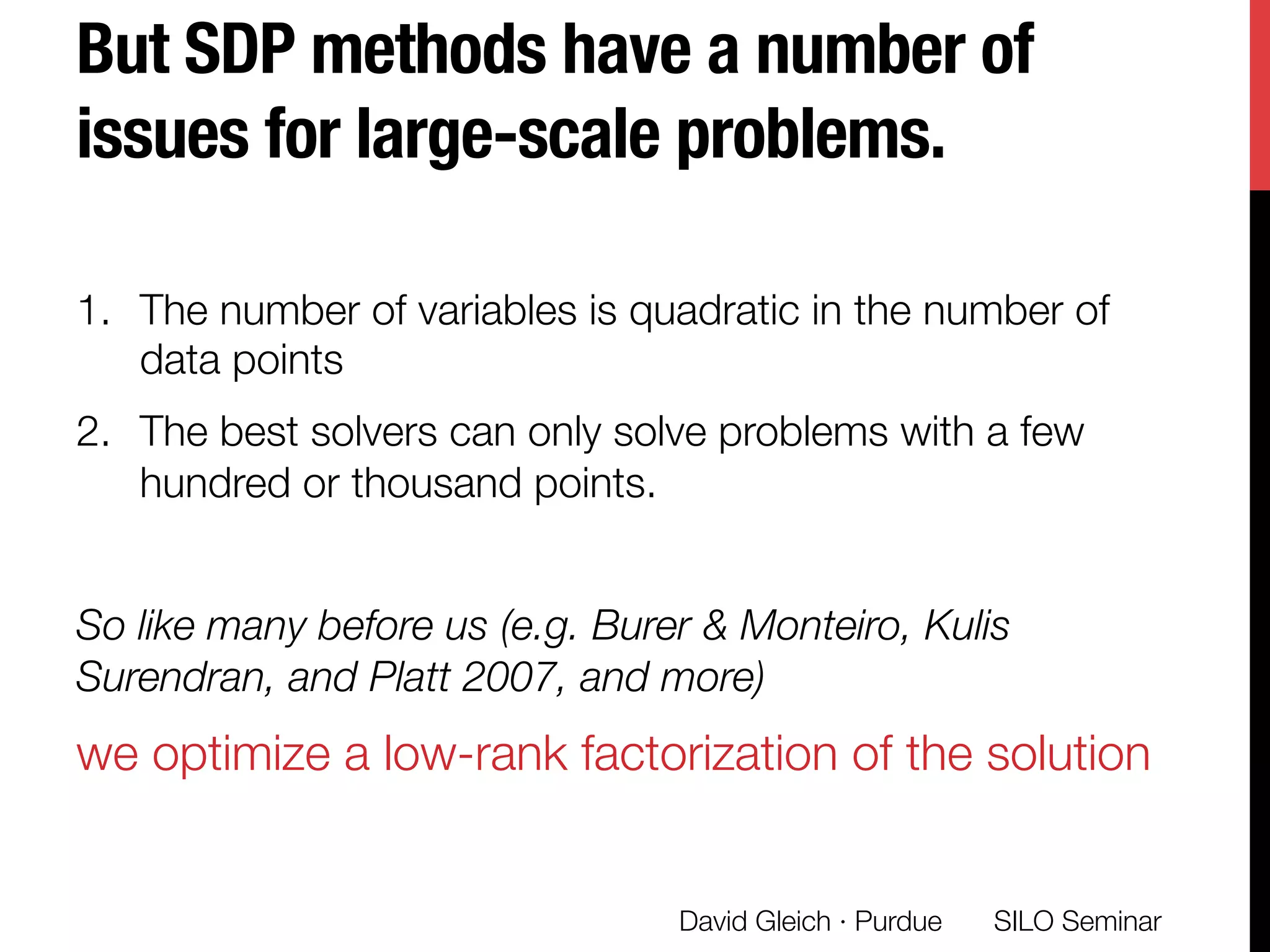 But SDP methods have a number of
issues for large-scale problems. 
1.  The number of variables is quadratic in the number of
data points
2.  The best solvers can only solve problems with a few
hundred or thousand points.
So like many before us (e.g. Burer & Monteiro, Kulis
Surendran, and Platt 2007, and more) 
we optimize a low-rank factorization of the solution


 SILO Seminar
David Gleich · Purdue 
 
