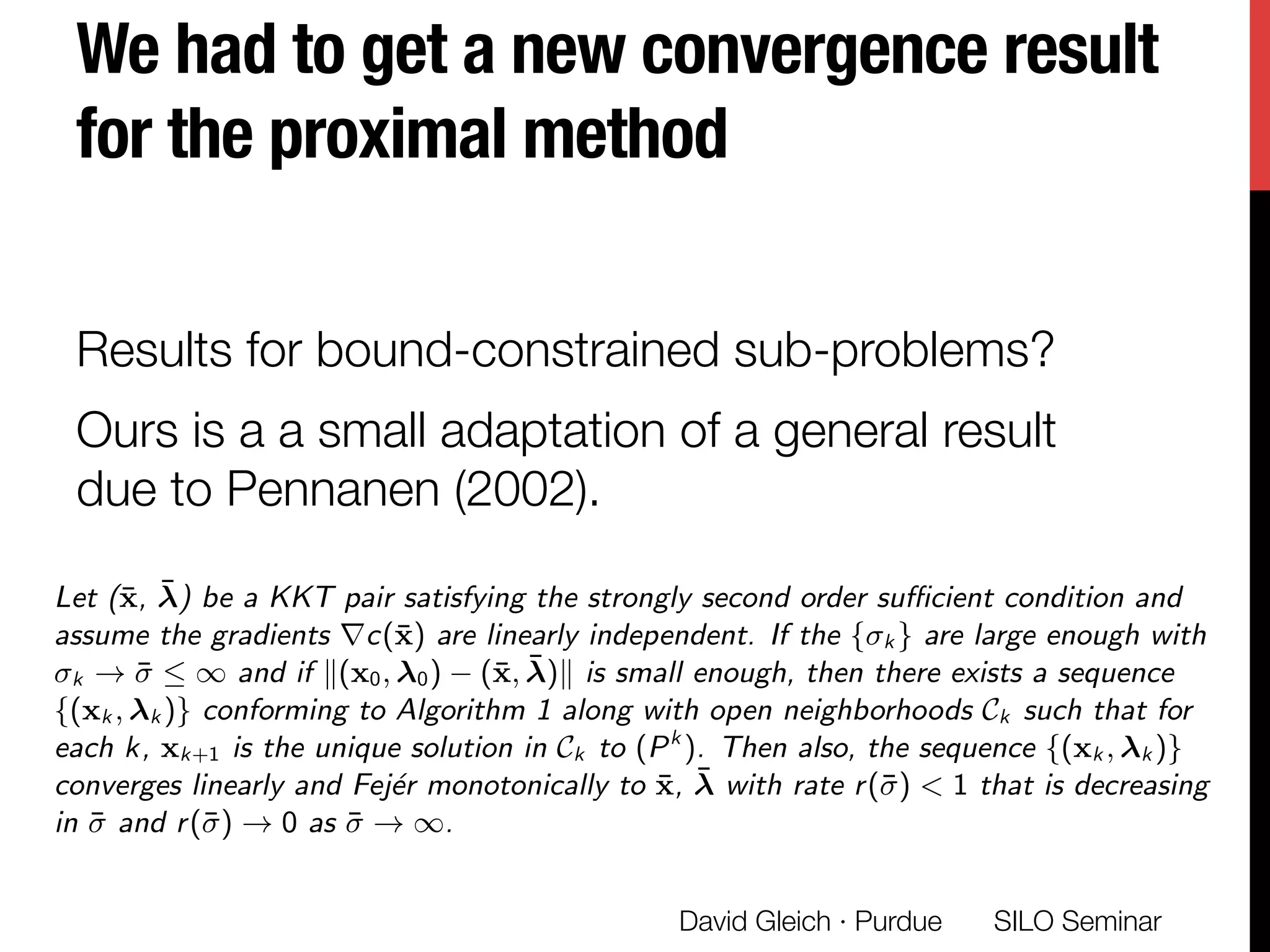 We had to get a new convergence result
for the proximal method 
Results for bound-constrained sub-problems?
Ours is a a small adaptation of a general result
due to Pennanen (2002). 
SILO Seminar
David Gleich · Purdue 
Low rank structure in NEO-K-Means solution Explore low rank structure in NEO-K-Means SDP
Convergence analysis of PALM 1
Theorem 1
Let (¯x, ¯) be a KKT pair satisfying the strongly second order su cient condition and
assume the gradients rc(¯x) are linearly independent. If the { k } are large enough with
k ! ¯  1 and if k(x0, 0) (¯x, ¯)k is small enough, then there exists a sequence
{(xk , k )} conforming to Algorithm 1 along with open neighborhoods Ck such that for
each k, xk+1 is the unique solution in Ck to (Pk
). Then also, the sequence {(xk , k )}
converges linearly and Fej´er monotonically to ¯x, ¯ with rate r(¯) < 1 that is decreasing
in ¯ and r(¯) ! 0 as ¯ ! 1.
 
