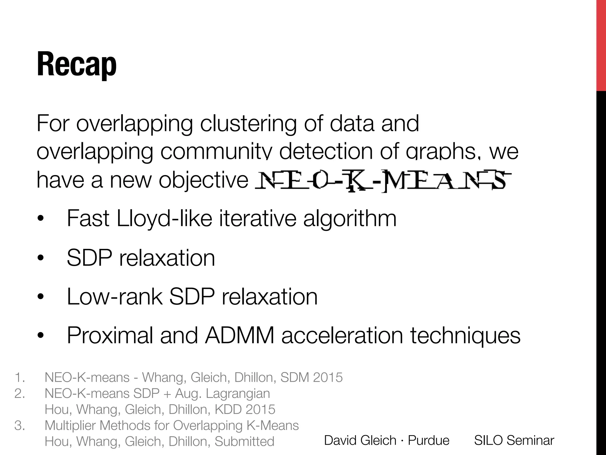 Recap
For overlapping clustering of data and
overlapping community detection of graphs, we
have a new objective
•  Fast Lloyd-like iterative algorithm
•  SDP relaxation
•  Low-rank SDP relaxation
•  Proximal and ADMM acceleration techniques
SILO Seminar
David Gleich · Purdue 
1.  NEO-K-means - Whang, Gleich, Dhillon, SDM 2015
2.  NEO-K-means SDP + Aug. Lagrangian"
Hou, Whang, Gleich, Dhillon, KDD 2015
3.  Multiplier Methods for Overlapping K-Means"
Hou, Whang, Gleich, Dhillon, Submitted
 