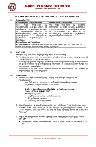 Espeleta St. Buli, Muntinlupa City
“Nurturing Minds, Empowering Lives.”
BANGHAY ARALIN SA ARALING PANLIPUNAN 8 - NEO-KOLONYALISMO
I. PAMANTAYAN
Pamantayang Pangnilalaman Pamantayan sa Pagganap
Ang mga mag-aaral ay
naipapamalas ang pag-unawa sa
kahalagahan ng pakikipag-ugnayan
at sama-samang pagkilos sa
kontemporaryong daigdig tungo sa
pandaigdigang kapayapaan,
pagkakaisa, pagtutulungan, at
kaunlaran.
Ang mga mag-aaral ay aktibong
nakikilahok sa mga gawain, programa,
proyekto sa antas ng komunidad at bansa
na nagsusulong ng rehiyonal at
pandaigdigang kapayapaan, pagkakaisa,
pagtutulungan at kaunlaran.
Pamantayan sa Pagkatuto
AP8AKD-IVi-10- Natataya ang epekto ng mga ideolohiya, ng Cold War, at ng
Neo-Kolonyalismo sa iba’t-ibang bahagi ng daigdig.
II. LAYUNIN
Matapos ang talakayan, ang mga mag-aaral ay inaasahang:
1. Natatalakay ang mga pamamaraan, uri at impluwensiyang pang-lipunan at
pangkabuhayan ng Neokolonyalismo.
2. Nabibigyang pansin ang mga epekto ng Neokolonyalismo bilang isang suliranin
sa pagpapanatili ng pandaigdigang kaunlaran at pagkakakilanlan tungo sa
kontemporaryong daigdig.
3. Nagpapakita ng iba’t ibang gawain tungkol sa pamamaraan, uri, epekto at
impluwensiya ng neokolonyalismo.
III. NILALAMAN
A. Modyul IV: Ang Kontemporaryong Daigdig (Ika-20 Siglo Hanggang sa
Kasalukuyan)
Mga Suliranin at Hamon tungo sa Pandaigdigang Kapayapaan,
Pagkakaisa, Pagtutulungan, at Kaunlaran.
Aralin 3: Mga Ideolohiya, Cold War, at Neokolonyalismo
Paksa: NEOKOLONYALISMO
Balangkas ng aralin:
1. Ang Pamamaraan ng Neokolonyalismo.
2. Uri ng Neokolonyalismo.
3. Epekto ng Neokolonyalismo
B. Mga Kagamitan: Araling Panlipunan Modyul, MS PowerPoint, telebisyon, laptop,
speaker, video clips, biswal, props para sa mga pangkatang presentasyon, US at
USSR flaglets, bote, big book, cut-out na puso at isang awitin na “Kanta na
Pilipinas”
C. Mga Aklat Sanggunian: Modyul ng Mag-aaral, Kasaysayan ng Daigdig, pahina
514-517
 Kasaysayan ng Daigdig nina Grace Estela C. Mateo, Ph.D. et. al, pahina 358-
362
 