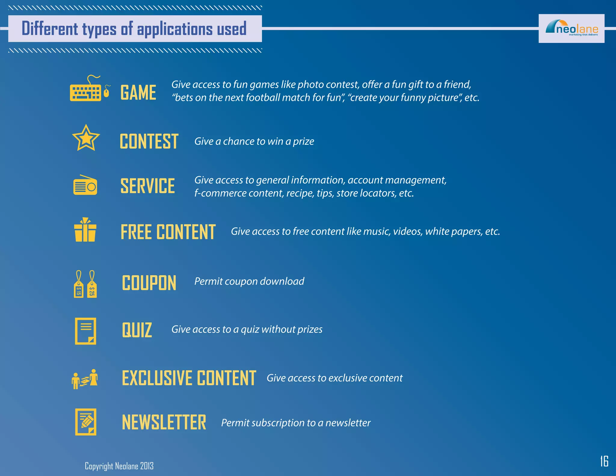Copyright Neolane 2013 16
Different types of applications used
GAME
Give access to fun games like photo contest, offer a fun gift to a friend,
“bets on the next football match for fun”, “create your funny picture”, etc.
CONTEST Give a chance to win a prize
SERVICE Give access to general information, account management,
f-commerce content, recipe, tips, store locators, etc.
FREE CONTENT Give access to free content like music, videos, white papers, etc.
COUPON Permit coupon download
QUIZ Give access to a quiz without prizes
EXCLUSIVE CONTENT Give access to exclusive content
NEWSLETTER Permit subscription to a newsletter
 