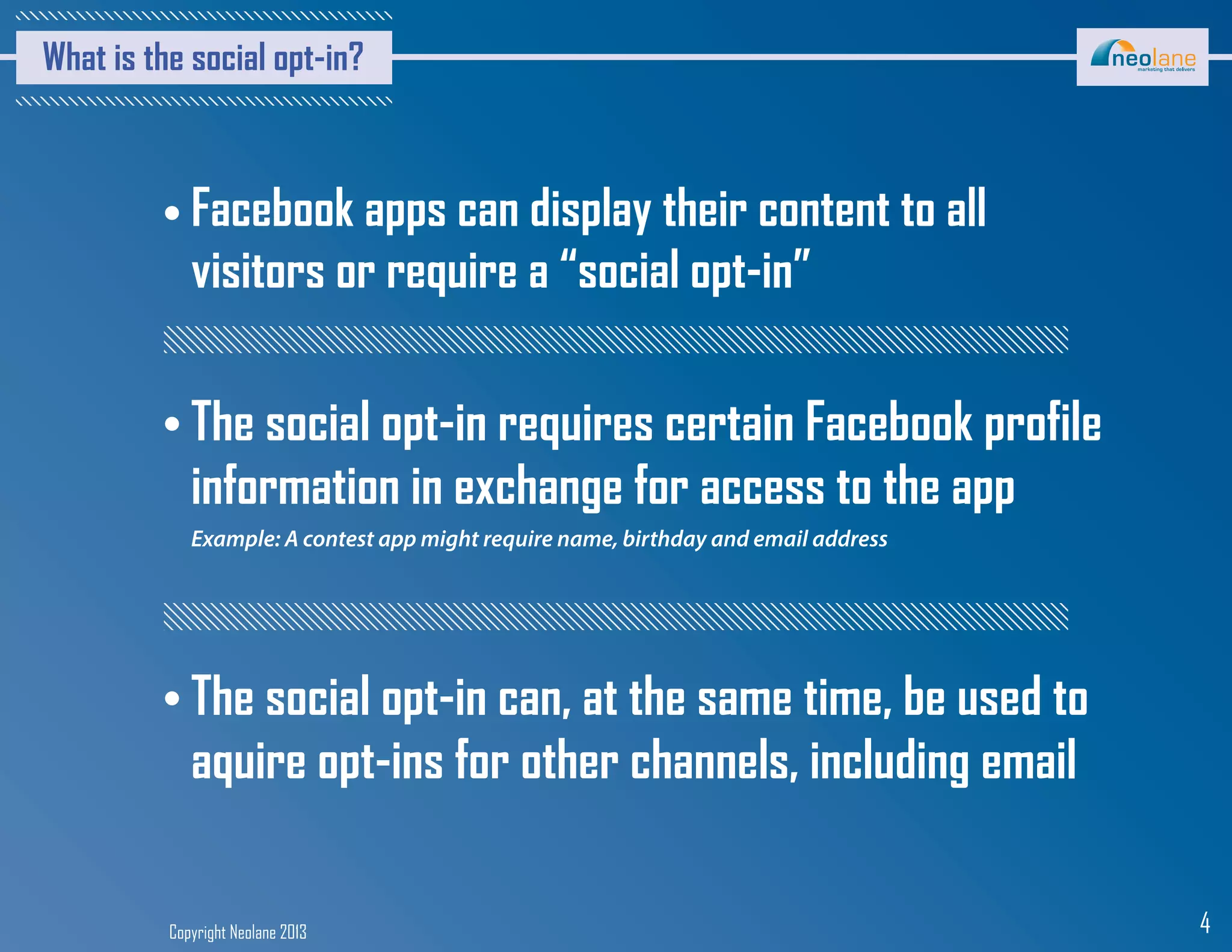 Copyright Neolane 2013 4
What is the social opt-in?
Facebook apps can display their content to all
visitors or require a “social opt-in”
Example: A contest app might require name, birthday and email address
The social opt-in requires certain Facebook profile
information in exchange for access to the app
The social opt-in can, at the same time, be used to
aquire opt-ins for other channels, including email
 