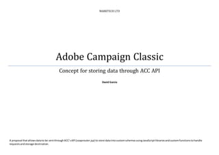 MARKTECH LTD
Adobe Campaign Classic
Concept for storing data through ACC API
David Garcia
A proposal thatallowsdatato be sentthroughACCsAPI(soaprouter.jsp) to store dataintocustomschemasusingJavaScriptlibrariesandcustomfunctionstohandle
requestsandstorage destination.
 