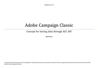 MARKTECH LTD
Adobe Campaign Classic
Concept for storing data through ACC API
David Garcia
A proposal thatallowsdatato be sentthroughACC’sAPI(soaprouter.jsp) to store dataintocustomschemasusingJavaScriptlibrariesandcustomfunctionstohandle
requestsandstorage destination.
 