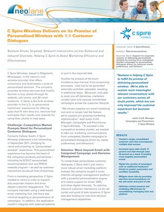 C Spire Wireless Delivers on its Promise of
Personalized Wireless with 1:1 Customer
Dialogues
                                                                                           Customer name: C Spire Wireless

Neolane Drives Targeted, Relevant Interactions across Outbound and                         Industry: Telecommunications

Inbound Channels, Helping C Spire to Boost Marketing Efficiency and                        Business Need: Support its corporate
                                                                                           mission of delivering personalized
Effectiveness                                                                              wireless by moving from untargeted,
                                                                                           blanket campaigns to personalized
                                                                                           dialogues driven by customer needs,
                                                                                           preferences, and behavior.


C Spire Wireless, based in Ridgeland,        to pull in the required data.
                                                                                           “Neolane is helping C Spire
Mississippi, is the nation’s only
                                             Another by-product of the tool’s               to fulfill its promise of
wireless provider that offers
                                             limitations was manual, time-consuming         delivering personalized
consumers and businesses a suite of
                                             processes. Lists had to be generated           wireless. We’re able to
personalized services. The company
                                             externally and then uploaded, resulting        sustain more meaningful,
provides wireless services and mobile
                                             in additional steps. Moreover, only able
devices in four states through its                                                          relevant conversations with
                                             to send one-off deliveries, marketers
website, call center, and 80 retail                                                         our customers across all
                                             couldn’t plan and execute coordinated
locations. C Spire is the first wireless                                                    touch points, which has not
                                             campaigns across the customer lifecycle.
provider in the U.S. to personalize                                                         only improved the customer
customers’ experience by offering            “We simply outgrew our email marketing         experience but business
apps that fit who they are, services that    tool and no longer had the feature             results.”
anticipate their needs, and rewards for      set to support our growing marketing
using their phone in new ways.               sophistication, said Justin Croft,
                                                           ”                                            Justin Croft, Manager,
                                                                                                    Campaigns and Promotions,
                                             Manager, Campaigns and Promotions,
                                                                                                              C Spire Wireless
Challenge: Competitive Market                C Spire Wireless. “To succeed in the
Prompts Need for Personalized                competitive wireless market, we needed
Customer Dialogues
                                             to take our marketing communications
Formerly Cellular South, C Spire                                                           RESULTS
                                             from untargeted, blanket campaigns to
Wireless underwent a full rebranding         personalized dialogues driven by needs,       •	 Created a single, consolidated
                                                                                              customer view that encompasses
in September 2011, changing its              preferences, and behaviors. ”                    multiple data sources
name and unveiling its “personalized
                                                                                           •	 Increased open rates nearly 41
wireless” experience. This personalized      Solution: Move beyond Email with
                                                                                              percent and click-through rates
experience has become the heart of           Integrated Campaign and Decision                 25 percent as a result of sending
the company’s products and services—         Management                                       more targeted, personalized
                                                                                              emails
including its SCOUT personalized             To create these personalized customer
recommendation tool and PERCS                dialogues, C Spire didn’t just need a         •	 Tripled the number of campaigns
rewards program—as well as customer                                                           with no additional headcount
                                             more robust email marketing platform.            thanks to greater automation and
interactions across all lines of business.   Instead, the company sought a cross-             workflow reusability
                                             channel campaign management platform
From a marketing perspective, C Spire                                                      •	 Mitigate churn risks by providing
                                             with a powerful personalization engine           real-time recommendations via
needed to retool in order to support
                                             and native support for email, SMS,               the call center and point of sale
this corporate mission and drive
                                             and other digital channels. To optimize       •	 Optimize contact pressure and
deeper customer engagement. The
                                             inbound customer interactions via its call       marketing effectiveness by
company had been using a web-based                                                            consolidating messaging onto one
                                             center and point of sale locations, C Spire
email marketing tool, but there was                                                           platform
                                             was also looking for real-time decision
minimal targeting or personalization of
                                             management capabilities.
campaigns. In addition, the application
couldn’t integrate with external systems
 