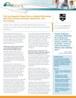 The Los Angeles Kings Score a Digital Marketing
Hat-Trick: Greater Revenue, Retention, and
Fan Loyalty

All-Star Team of Neolane and FanOne Marketing Help Stanley Cup
                                                                                           Customer name: Los Angeles Kings
Champions Increase Customer Knowledge and Deliver Personalized Fan                         Industry: Sports & Entertainment
Experiences

Owned by Anschutz Entertainment              “Like other professional sports teams, the    “Thanks to Neolane
Group (AEG) the Los Angeles Kings are a      LA Kings offer multiple products, including
National Hockey League (NHL) franchise       single game tickets, multi-game packs,         and FanOne Marketing,
founded in 1967. Overcoming seemingly        group tickets, season tickets, merchandise,    the LA Kings have
insurmountable odds, the Kings won           and more, said LeValley. “Without a
                                                        ”
their first NHL Stanley Cup in 2012,         single, comprehensive view of fans’
                                                                                            been able to increase
becoming the first 8th seeded team in        behavior and interests, we were limited        revenue, retention, and
NHL history to do so.                        in our ability to tailor these products to     fan loyalty—and do so
                                             the right individuals or groups, and then
Challenge: Disparate Fan Data                engage them with targeted marketing            while maintaining an
and Limited Capabilities for                 messages.  ”                                   efficient, lean marketing
Driving Targeted Messages                                                                   team.”
                                             Solution: Open Platform and
Since winning the Stanley Cup, the                                                                               Aaron LeValley,
                                             Powerful Personalization Engine
LA Kings’ popularity has soared, with                                                                 Director of CRM, LA Kings
season tickets expected to sell out for
                                             Backed by Strategic Services
the first time in their history. However,    The LA Kings evaluated several marketing
in Los Angeles, hockey has traditionally     automation platforms against a specific       BUSINESS NEED
been challenged to compete with other        set of criteria that included the ability     The LA Kings sought to increase
professional sports, including basketball    to create a central marketing datamart;       revenue, retention, and loyalty in a
and baseball.                                track individual behavior and responses;      competitive market by integrating
                                                                                           multiple data sources and leveraging
                                             and execute automated cross-channel           its customer intelligence to drive
Thus, although the LA Kings have a           campaigns that deliver personalized fan       targeted, personalized marketing
passionate core fan base, their marketing    experiences.                                  campaigns.
department was tasked with finding ways
to generate new sales while increasing       Based on this evaluation, Neolane’s
                                                                                           RESULTS
retention and loyalty in a competitive       conversational marketing platform was
market. When Aaron LeValley, Director        chosen over other leading automation          •	 Enhance customer intelligence by
                                                                                              creating a single, 360-degree view
of CRM, joined the team in 2009, he          platforms. The decision boiled down to a         of fans
began thinking about how they could          few key factors, including Neolane’s open
work smarter through better customer         API, personalization engine, cross-channel    •	 Increase revenues and ROI
                                                                                              by delivering personalized
knowledge and technology.                    capabilities, and future-proof platform, as      experiences across channels
                                             well as the deep industry knowledge of
At the time, the LA Kings were using CRM     partner FanOne Marketing.                     •	 Automate marketing campaigns,
and email marketing tools provided by                                                         driving greater results while
their ticketing vendor. Because the team     “Neolane and FanOne Marketing offered            maintaining lean operations
couldn’t integrate multiple data streams     the winning combination of robust             •	 Increase online season ticket
(transactions, campaign responses, web       technology powered by strategic services, ”      renewals 10%, reallocating human
behavior, forms, social media activity,      explains LeValley. “Neolane’s open API           resources to higher priorities
etc.), they had a fractured and incomplete   was crucial to integrating disparate data     •	 Build the database via social
view of their fans. Moreover, the email      sources and better understanding our fans.       media, transforming anonymous
tool offered limited segmentation and        Plus, we knew the platform could support         followers into addressable
                                                                                              contacts
personalization capabilities.                our increasing marketing sophistication
                                             over time. Lastly, FanOne Marketing’s
 