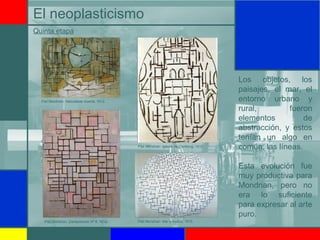 El neoplasticismo
Los objetos, los
paisajes, el mar, el
entorno urbano y
rural, fueron
elementos de
abstracción, y estos
tenían un algo en
común; las líneas.
Esta evolución fue
muy productiva para
Mondrian, pero no
era lo suficiente
para expresar al arte
puro.
Quinta etapa
Piet Mondrian: Naturaleza muerta, 1912.
Piet Mondrian: Iglesia de Domburg, 1914.
Piet Mondrian: Composición Nº 6, 1914. Piet Mondrian: Mar y muelle, 1915.
 