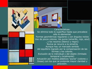 Características:
Se elimina todo lo superfluo hasta que prevalece
sólo lo elemental.
Formas geométricas regulares y con ángulos rectos
Uso de pocos colores: los puros (amarillo, rojo, azul)
, y los neutros (blanco y negro)
Nunca se recurre a la simetría
Aunque hay un marcado sentido
del equilibrio logrado por la compensación de las
formas y los colores.
Exclusión de lo individual y del objeto (limitado
temporal y localmente)
Actuación por medios plásticos "puros" (colores y
líneas) con los que se pretende mayor claridad y
precisión.
 