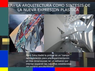17.- LA ARQUITECTURA COMO SINTESIS DE
LA NUEVA EXPRESION PLASTICA
Para Zaha Hadid la pintura es un “campo
de exploración para una experimentación
en tres dimensiones, en un esfuerzo por
intentar expandir las nociones establecidas
del espacio arquitectónico”.
 
