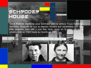 GERRIT RIETVELD Y SU CLIENTA, SRA SCHRODER.
Gerrit Rietveld diseñó la casa Schroder para la señora Truus Schröder-
Schrader. Después de que su esposo muriera que necesitaba una casa
más pequeña para ella y sus tres hijos. Vivía en la casa desde su
construcción en 1924 hasta su muerte en 1985
SCHRODER
HOUSE
 