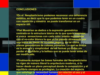 CONCLUSIONES
 
En el  Neoplasticismo podemos reconocer una coherencia 
estática, es decir que lo que podemos tener en un cuadro 
con repetición y simetría  se puede transformar en un 
espacio útil.
Piet Mondrian se dedico a la expresión geométrica 
centrada en la estructura básica de lo que quería expresar, 
el evoca  sensaciones con cada color intenta representar 
con el no-color blanco lo que ya ha pasado atravesado por 
una trama de líneas de no-color negro y, en tal trama, 
planos geométricos de colores primarios. Lo que se busca 
es la armonía y simplicidad  de las formas ya dadas sin 
perder el equilibrio y la belleza que se puede tener antes de 
ser modificado.
Finalmente aunque las bases formales del Neoplasticismo 
no rigen de manera literal la arquitectura moderna, si lo 
hacen desde un plano perceptual donde la composición y el 
equilibrio siempre se privilegian. La creación del espacio 
que satisfaga la necesidad humana en relación al uso y al 
 