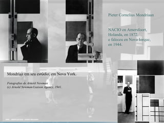 Mondrian em seu estúdio, em Nova York.
Fotografias de Arnold Newman
(c) Arnold Newman/Liaison Agency, 1941.
Pieter Cornelius Mondriaan
NACIO en Amersfoort,
Holanda, en 1872,
e faleceu en Nova Iorque,
en 1944.
 
