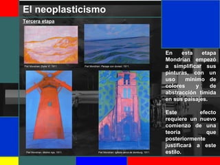 El neoplasticismo
En esta etapa
Mondrian empezó
a simplificar sus
pinturas, con un
uso mínimo de
colores y de
abstracción tímida
en sus paisajes.
Este efecto
requiere un nuevo
comienzo de una
teoría que
posteriormente
justificará a este
estilo.
Tercera etapa
Piet Mondrian: Duna VI, 1911. Piet Mondrian: Paisaje con dunasI, 1911.
Piet Mondrian: Molino rojo, 1911. Piet Mondrian: Iglesia cerca de domburg, 1911.
 