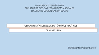 UNIVERSIDAD FERMÍN TORO
FACULTAD DE CIENCIAS ECONÓMICAS Y SOCIALES
ESCUELA DE COMUNICACIÓN SOCIAL
GLOSARIO EN NEOLENGUA DE TÉRMINOS POLÍTICOS
DE VENEZUELA
Participante: Paola Iribarren
 