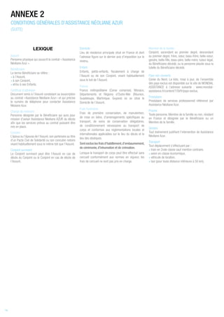 LEXIQUE
Assuré
Personne physique qui souscrit le contrat « Assistance
Néoliane Azur ».
Bénéficiaire
Le terme Bénéficiaire se réfère :
• à l’Assuré,
• à son Conjoint,
• et/ou à ses Enfants.
Certificat d’adhésion
Document remis à l’Assuré constatant sa souscription
au contrat « Assistance Néoliane Azur » et qui précise
le numéro de téléphone pour contacter Assistance
Néoiane Azur.
Chargé de mémoire
Personne désignée par le Bénéficiaire qui aura pour
mission d’aviser Assistance Néoliane AZUR du décès
afin que les services prévus au contrat puissent être
mis en place.
Conjoint
L’époux ou l’épouse de l’Assuré, son partenaire au titre
d’un Pacte Civil de Solidarité ou son concubin notoire
vivant habituellement sous le même toit que l'Assuré.
Conjoint survivant
Le Conjoint survivant peut être l’Assuré en cas de
décès du Conjoint ou le Conjoint en cas de décès de
l’Assuré.
Domicile
Lieu de résidence principale situé en France et dont
l’adresse figure sur le dernier avis d’imposition sur le
revenu.
Enfant
Enfants, petits-enfants, fiscalement à charge de
l’Assuré ou de son Conjoint, vivant habituellement
sous le toit de l’Assuré.
France
France métropolitaine (Corse comprise), Monaco,
Départements et Régions d’Outre-Mer (Réunion,
Guadeloupe, Martinique, Guyane) où se situe le
Domicile de l’Assuré.
Frais funéraires
Frais de première conservation, de manutention,
de mise en bière, d’aménagements spécifiques au
transport, de soins de conservation obligatoires,
de conditionnement nécessaires au transport de
corps et conformes aux réglementations locales et
internationales applicables sur le lieu du décès et le
lieu des obsèques.
Sontexcluslesfraisd’habillement,d’embaumement,
de cérémonie, d’inhumation et de crémation.
Lorsque le transport de corps peut être effectué sans
cercueil conformément aux normes en vigueur, les
frais de cercueil ne sont pas pris en charge.
Membre de la famille
Conjoint, ascendant au premier degré, descendant
au premier degré, frère, sœur, beau-frère, belle-sœur,
gendre, belle-fille, beau-père, belle-mère, tuteur légal,
du Bénéficiaire décédé, ou la personne placée sous la
tutelle du Bénéficiaire décédé.
Pays non couverts
Corée du Nord. La liste, mise à jour, de l’ensemble
des pays exclus est disponible sur le site de MONDIAL
ASSISTANCE à l’adresse suivante : www.mondial-
assistance.fr/content/159/fr/pays-exclus.
Prestataire
Prestataire de services professionnel référencé par
Assistance Néoliane Azur.
Proche
Toute personne, Membre de la famille ou non, résidant
en France et désignée par le Bénéficiaire ou un
Membre de la famille.
Sinistre
Tout événement justifiant l’intervention de Assistance
Néoliane Azur.
Transport
Tout déplacement s’effectuant par :
• train en 2nde classe sauf mention contraire,
• avion en classe économique,
• véhicule de location,
• taxi (pour toute distance inférieure à 50 km).
ANNEXE 2
CONDITIONS GÉNÉRALES D’ASSISTANCE NÉOLIANE AZUR
(SUITE)
14
 