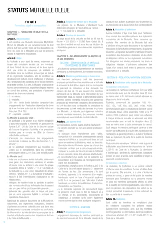 TITRE I
Formation, objet et composition
CHAPITRE 1 - FORMATION ET OBJET DE LA
MUTUELLE
Article 1. Dénomination
Il est constitué une Mutuelle dénommée MUTUELLE
BLEUE. La Mutuelle est une personne morale de droit
privé à but non lucratif, régie par les dispositions du
livre II du Code de la Mutualité ainsi que les présents
statuts et règlements mutualistes.
Article 2. Objet
La Mutuelle a pour objet de mener, notamment au
moyen des cotisations versées par ses membres,
et dans l’intérêt de ces derniers et de leurs ayants
droit, une action de prévoyance, de solidarité et
d’entraide, dans les conditions prévues par les statuts
et les règlements mutualistes, afin de contribuer au
développement culturel, moral, intellectuel et physique
et à l’amélioration des conditions de vie de ses membres
et de leurs familles.À ce titre, la Mutuelle se propose de
fournir, conformément aux dispositions légales relatives
au cumul des activités, des prestations d’assurance
relevant des branches suivantes :
• 1 - accidents ;
• 2 - maladie ;
• 20 - vie - décès (toute opération comportant des
engagements dont l’exécution dépend de la durée
de la vie humaine autre que les activités visées aux
branches 22 et 26) ;
• 21 - nuptialité - natalité.
La Mutuelle a aussi pour objet :
• de participer à la gestion d’un régime obligatoire
d’assurance maladie et maternité en application de
l’article L.611-20 du Code de la Sécurité sociale
et d’assurer la gestion d’activités et de prestations
sociales pour le compte de l’État ou d’autres
collectivités publiques ;
• d’accepter en réassurance les engagements
mentionnés ci-dessus au titre des branches 1, 2,
20 et 21 ;
• de se substituer intégralement aux mutuelles ou
unions qui le demanderont, dans les conditions
prévues par l’article L.211-5 du Code de la Mutualité.
La Mutuelle peut :
• créer une ou plusieurs autres mutuelles, notamment
pour gérer des réalisations sanitaires et sociales
et pourra créer ou adhérer à une union de groupe
mutualiste définie à l’article L.111-4-1 du Code de
la Mutualité ou à une union mutualiste de groupe
définie à l’article L.111-4-2 du Code de la Mutualité ;
• recourir à des intermédiaires d’assurance ou de
réassurance ;
• déléguer, de manière totale ou partielle, la gestion
des contrats collectifs ou individuels dans le respect
des principes définis par l’Assemblée générale ;
• présenter des garanties dont le risque est porté
par un autre organisme habilité à pratiquer des
opérations d’assurance.
Dans tous les actes et documents de la Mutuelle et,
notamment, ses règlements mutualistes, bulletins
d’adhésion ou contrats collectifs ainsi que dans tous
les documents à caractère contractuel ou publicitaire,
la dénomination sociale doit être accompagnée de la
mention « Mutuelle soumise aux dispositions du Livre
II du Code de la Mutualité ».
Article 3. Respect de l’objet de la Mutuelle
Les organes de la Mutuelle s’interdisent toute
délibération étrangère à l’objet défini par l’article
L.111-1 du Code de la Mutualité.
Article 4. Élection de domicile
Le siège social de la Mutuelle est fixé au 68 rue du
Rocher – CS 60075 – 75396 Paris Cedex 08. Il
peut être transféré en tout autre lieu sur décision de
l’Assemblée générale et sous réserve des dispositions
en vigueur.
CHAPITRE 2 - RELATIONS ENTRE LA MUTUELLE
ET SES MEMBRES
SECTION I - COMPOSITION DE LA MUTUELLE
ET CATÉGORIES DE BÉNÉFICIAIRES
La Mutuelle se compose essentiellement de membres
participants et,éventuellement,de membres honoraires.
Article 5. Membres participants et honoraires
Les membres participants sont des personnes
physiques qui bénéficient des prestations de la Mutuelle
et en ouvrent le droit à leurs ayants droit,en contrepartie
du paiement de cotisations. À leur demande, les
mineurs de plus de 16 ans peuvent être membres
participants de la Mutuelle sans intervention de leur
représentant légal. Le Conseil d’administration pourra
admettre comme membres honoraires des personnes
physiques qui versent des cotisations, des contributions
ou font des dons sans contrepartie de prestations ou
des personnes qui ont rendu des services importants
à la Mutuelle. La Mutuelle peut également admettre
comme membres honoraires, des personnes morales
ou employeurs souscrivant des contrats collectifs.
Article 6. Les ayants droit
Sont considérés comme ayants droit de l’adhérent :
• le conjoint exerçant ou non une activité profession-
nelle ;
• le concubin vivant maritalement avec l’affilié,
exerçant ou non une activité professionnelle, dans la
mesure où l’affilié et le concubin sont libres de tout
autre lien extérieur (célibataires, veufs ou divorcés).
Une déclaration sur l’honneur signée par chacun des
intéressés certifiant que le concubinage est notoire,
indiquant le numéro de Sécurité sociale de l’affilié et
de son concubin, devra être adressée à la Mutuelle ;
• le cocontractant d’un pacte civil de solidarité, sur
présentation d’un récépissé de l’enregistrement du
pacte civil de solidarité ;
• les enfants à charge au sens de l’article L.313-3 du
Code de la Sécurité sociale jusqu’au 31 décembre
de l’année de leur 28e anniversaire s’ils sont
étudiants, apprentis, à la recherche d’un emploi,
handicapés ayant un taux d’incapacité supérieur
à 80 % et ne percevant pas l’allocation d’adulte
handicapé, en contrat de qualification, d’adaptation,
d’orientation ou d’insertion ;
• à la demande expresse du représentant légal,
la personne vivant sous le toit de l’assuré et à
sa charge, et les ascendants, descendants et
collatéraux, à condition qu’ils soient également
inscrits comme ayants droit au régime obligatoire.
SECTION II - ADHÉSION
Article 7. Engagements réciproques
L’engagement réciproque du membre participant ou
du membre honoraire et de la Mutuelle résulte de la
signature d’un bulletin d’adhésion pour le premier ou,
pour le second, de la souscription d’un contrat collectif.
Article 8. Modalités d’adhésion
Aucune limitation d’âge n’est fixée pour l’adhésion,
sous réserve des exceptions prévues aux règlements
mutualistes de la Mutuelle. Toute personne qui
souhaite être membre de la Mutuelle fait acte
d’adhésion et reçoit copie des statuts et du règlement
mutualiste de la Mutuelle correspondant à la garantie
souscrite. La signature du bulletin d’adhésion emporte
acceptation des dispositions statutaires et des droits
et obligations définis par les règlements mutualistes.
Par dérogation aux alinéas précédents, les droits et
obligations résultant d’opérations collectives font
l’objet d’un contrat écrit entre la personne morale
souscriptrice et la Mutuelle.
SECTION III - RÉSILIATION, RADIATION, EXCLUSION
Article 9. Résiliation faite auprès de la Mutuelle
A) Opérations individuelles
La résiliation de l’adhésion est faite par écrit, par lettre
recommandée avec avis de réception deux (2) mois
au moins avant la fin de l’année civile et adressée au
siège social de la Mutuelle.
Toutefois, concernant les garanties 100, 101,
102, 103, 104, 150, 200, 300, H100, H400,
commercialisées par l’ex-Mutuelle de Seine et Marne
et Mutuelle Bleue, entre septembre 1995 et le 1er
octobre 2006, l’adhérent peut résilier son adhésion
à chaque échéance annuelle en adressant une lettre
recommandée avec accusé de réception deux (2)
mois au moins avant la date anniversaire du contrat.
Sauf lorsque le membre participant continue d’être
couvert par la Mutuelle à un autre titre, la résiliation de
l’adhésion à la garantie entraîne, à la date d’échéance
fixée au règlement, la perte de la qualité de membre
participant.
Toute cotisation versée par l’adhérent reste acquise à
la Mutuelle, sous réserve des dispositions de l’article
L.221-17 du Code de la Mutualité. La démission
n’exonère pas l’adhérent du paiement des cotisations
émises en cours d’année, sans possibilité d’exiger le
paiement prorata temporis.
B) Opérations collectives
La résiliation de l’adhésion à un contrat collectif
s’effectue dans les conditions, formes et délais fixés
par le contrat. Elle entraîne, à la date d’échéance
prévue au contrat, la perte de la qualité de membre
honoraire pour l’employeur ou la personne morale
et, pour les membres participants affiliés, la perte
de la qualité de membres participants, sous réserve,
pour ces derniers, des dispositions des statuts ou du
contrat permettant la poursuite, à titre individuel, de
tout ou partie de la couverture.
Article 10. Radiation
Sont radiés les membres ne remplissant plus
les conditions auxquelles les présents statuts
subordonnent l’admission, ainsi que les membres
dont les garanties ont été résiliées dans les conditions
prévues aux articles L.221-7, L.221-8 et L.221-17 du
Code de la Mutualité.
STATUTS MUTUELLE BLEUE
18
 