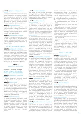 Article 11. Effets de la résiliation et de la
radiation
La résiliation de l’adhésion et la radiation ne donnent pas
droit au remboursement des cotisations versées, sous
réserve des dispositions de l’article L.221-17 du Code
de la Mutualité. Aucune prestation ne peut être servie
après la date d’effet de la résiliation, ni après la décision
de radiation, sauf celles pour lesquelles les conditions
d’ouverture du droit étaient antérieurement réunies.
Article 12. Modalités d’exclusion
Peuvent être exclus les membres qui auraient causé
volontairementatteinteauxintérêtsdelaMutuelle.Cette
décision est prononcée par le Conseil d'administration
etnotifiéeparlettrerecommandée.Elleestd’application
immédiate au jour de sa notification.
Article 13. Conséquences de l’exclusion
L’exclusion n’emporte pas renonciation par la Mutuelle
aux voies de recours qui lui sont ouvertes par la
législation en vigueur à l’encontre du membre exclu.
L’exclusion ne donne pas droit au remboursement des
cotisations versées.
SECTION IV - RÈGLEMENTS MUTUALISTES
Article 14. Les règlements mutualistes
Les règlements mutualistes adoptés par l’Assemblée
générale, sur proposition du Conseil d’administration,
définissent le contenu et la durée des engagements
existants entre chaque membre participant ou hono-
raire et la Mutuelle, en ce qui concerne les prestations
et les cotisations. Ces règlements mutualistes pour-
ront prendre comme dénomination « RÈGLEMENTS
MUTUALISTES » ou « CONDITIONS GÉNÉRALES ».
TITRE II
Administration de la mutuelle
CHAPITRE 1 - ASSEMBLÉE GÉNÉRALE
SECTION I - COMPOSITION - CONDITIONS
ET MODALITÉS D’ÉLECTION DES DÉLÉGUÉS
Article 15. Composition de l’Assemblée
générale
L’Assemblée générale de la Mutuelle est composée
des délégués élus par les sections de vote.
Article 16. Sections de vote
Les adhérents membres participants et honoraires sont
répartis en « sections de vote » dont l’étendue et la
compositionsontdéfiniesparleConseild’administration.
Les sections sont composées des membres participants
et honoraires rattachés à la section de vote,sur le critère
de leur commune de résidence. Le nombre d’adhérents
à prendre en compte est arrêté sur la base du fichier au
31 octobre de l’année des élections.
Article 17. Élection des délégués
Les délégués sont répartis en deux collèges, l’un dédié
aux adhésions individuelles, l’autre aux adhésions
collectives. Les membres participants et honoraires
de chaque section élisent ainsi, parmi eux, le ou les
délégués à l’Assemblée générale de la Mutuelle,
par application de la règle suivante : un (1) délégué
pour deux mille sept cents (2 700) membres. Chaque
délégué dispose d’une seule voix à l’Assemblée
générale.
Article 18. Conditions d’éligibilité
Seuls peuvent se porter candidats aux fonctions
de délégués (titulaires et suppléants) les membres
participants et honoraires de la Mutuelle âgés de plus de
18 ans à la date de l’élection, à jour de leurs cotisations
et dont le droit aux prestations est ouvert.
Article 19. Appel à candidatures
Adhésion individuelle
Les adhérents sont informés de l’appel à candidature
par l’intermédiaire du Journal de la Mutuelle ou
tout autre moyen permettant cette information. Les
annonces précisent l’adresse du siège social de la
Mutuelle où ils peuvent retirer les déclarations de
candidatures, les heures d’ouverture de la Mutuelle et
la date limite de retrait et de dépôt des candidatures.
Adhésion collective
Les correspondants des organismes souscripteurs
de contrats collectifs sont informés par une lettre
comportant,en annexe,une déclaration de candidature
leur permettant de solliciter, au sein des entreprises
et parmi les membres participants, des candidatures
aux fonctions, soit de délégué titulaire, soit de
délégué suppléant. Le nombre de candidats que peut
présenter chacune des entreprises susvisées est
limité à deux (2) personnes au plus pour chacune des
fonctions (délégué titulaire et délégué suppléant). Le
correspondant d’entreprise est la personne physique
responsable de la gestion et du suivi des candidatures
au sein de son entreprise.
Article 20. Enregistrement des candidatures
Les candidatures doivent être adressées ou déposées
au siège de la Mutuelle dans les délais fixés par
l’annonce ou par la lettre adressée au correspondant
d’entreprise. La Mutuelle accusera réception des
candidatures, transmises par lettre recommandée et
remettra un récépissé de dépôt pour celles déposées
au siège social. L’envoi par correspondance doit
parvenir, au plus tard, avant le jour de clôture de
l’enregistrement des candidatures, indiqué par la
Mutuelle. Toute candidature adressée ou déposée
après la date ainsi arrêtée sera rejetée sans aucune
autre formalité, la date de la première présentation de
la poste ou de l’attestation de dépôt faisant foi.
Article 21. Déroulement des votes
Les sections de vote sont appelées à élire les
délégués titulaires et suppléants selon le nombre
de délégués par section. Une liste d’électeurs est
établie pour chaque section. Le mode d’élection est
celui du scrutin de liste majoritaire à un tour, pour
les délégués titulaires et les délégués suppléants.
Les élections des délégués ont lieu à bulletin secret,
et par correspondance. Les listes des candidats aux
fonctions de délégués relevant de sa section de
vote, ainsi que le matériel de vote, sont envoyés à la
dernière adresse connue. Une Commission électorale,
composée de 3 administrateurs désignés par le
Conseil d’administration sur proposition du Président,
sera chargée du bon déroulement des élections.
Article 22. Dépouillement des votes et résultats
des votes
Après la clôture du scrutin, les membres de la
Commission électorale procèdent au recensement des
votes recueillis par correspondance. Les enveloppes
T comportant les bulletins de vote sont ouvertes. Sur
chaque bulletin figurent deux codes barres. Le premier
permet de procéder à l’émargement des votants ; le
second a pour objet d’attribuer le vote au collège et à
la section correspondant.Toutes les précautions seront
prises pour assurer la confidentialité et la sincérité des
votes et pour qu’aucun rapprochement entre le nom
des votants et le choix de ces derniers ne puisse être
effectué. Sont mises à part, sans être ouvertes :
• les enveloppes parvenues après la clôture du
scrutin ;
• les enveloppes portant une mention ou un signe
distinctif.
À l’issue du scrutin, les membres de la Commission
électorale constatent que le nombre d’enveloppes T
réceptionnées correspond au nombre d’émargements.
Lorsqu’il est procédé au dépouillement du scrutin,
sont considérés comme nuls les suffrages exprimés
dans les conditions ci-après :
• les bulletins de vote non conformes aux bulletins
établis par la Mutuelle ;
• les bulletins comportant des surcharges et des
ratures.
Les dépouillements sont effectués dans les locaux
d’un prestataire de services, en présence d’un huissier
de justice et de la Commission électorale. Un procès-
verbal des opérations de vote est établi et signé par les
membres de la Commission électorale, pour chaque
section de vote.
SECTION II - LES DÉLÉGUÉS
Article 23. Durée du mandat
Les délégués sont élus pour six (6) ans.
Tout délégué, à la fin de son mandat, reste en poste
jusqu'à sa réélection ou l’élection de son successeur,
qui interviendra au plus tard le 31 décembre de l’année
au cours de laquelle ledit mandat a pris fin. En cas
d’augmentation significative du nombre d’adhérents,
en raison notamment d’un transfert de portefeuille ou
d’une opération de fusion ou de scission comportant
transfert de portefeuille au profit de la Mutuelle, il peut
être procédé sur décision du Conseil d’administration
à l’élection de délégués supplémentaires appelés à
représenter les adhérents issus de cette opération,
dans les conditions ci-dessus exposées.
À titre dérogatoire, et en cas d’élection de délégués
supplémentaires, la durée du premier mandat de ces
délégués ainsi élus prendra fin en même temps que le
mandat des délégués en poste.
Article 24. Statut des délégués
Rôle des délégués
LesdéléguésélusparticipentauxAssembléesgénérales
de la Mutuelle dans les conditions définies à l’article 26
des statuts. Ils délibèrent sur toutes les questions qui
relèvent de la compétence de l’Assemblée générale
telles que définies à l’article 29 des statuts. Dans
leur rôle de représentation des adhérents, ils peuvent
soumettre des questions à l’Assemblée générale.
Représentation des délégués
Le délégué titulaire peut se faire représenter par un
autre délégué membre de l’Assemblée générale de la
Mutuelle,nonadministrateur,enluidonnantprocuration
selon les modalités ci-dessous. Une formule de vote
par procuration est remise à tout membre qui en fait
la demande. Elle devra être accompagnée du texte
des résolutions proposées ainsi que d’un exposé des
motifs. La formule de vote par procuration devra être
retournée signée au mandataire et contenir les nom,
19
 