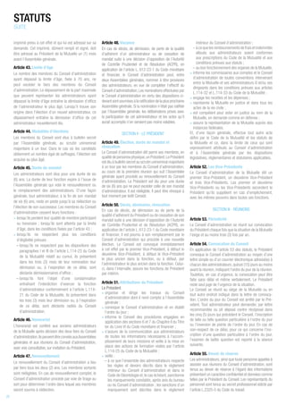 imprimé prévu à cet effet et qui lui est adressé sur sa
demande. Cet imprimé, dûment rempli et signé, doit
être adressé au Président de la Mutuelle un (1) mois
avant l’Assemblée générale.
Article 43. Limite d’âge
Le nombre des membres du Conseil d’administration
ayant dépassé la limite d’âge, fixée à 70 ans, ne
peut excéder le tiers des membres du Conseil
d’administration. Le dépassement de la part maximale
que peuvent représenter les administrateurs ayant
dépassé la limite d’âge entraîne la démission d’office
de l’administrateur le plus âgé. Lorsqu’il trouve son
origine dans l’élection d’un nouvel administrateur, ce
dépassement entraîne la démission d’office de cet
administrateur nouvellement élu.
Article 44. Modalités d’élections
Les membres du Conseil sont élus à bulletin secret
par l’Assemblée générale, au scrutin uninominal
majoritaire à un tour. Dans le cas où les candidats
obtiennent un nombre égal de suffrages, l’élection est
acquise au plus âgé.
Article 45. Durée du mandat
Les administrateurs sont élus pour une durée de six
(6) ans. La durée de leur fonction expire à l’issue de
l’Assemblée générale qui vote le renouvellement ou
le remplacement des administrateurs. D’une façon
générale, tout administrateur, à la fin de son mandat
de six (6) ans, reste en poste jusqu'à sa réélection ou
l’élection de son successeur. Les membres du Conseil
d’administration cessent leurs fonctions :
• lorsqu’ils perdent leur qualité de membre participant
ou honoraire ; lorsqu’ils sont atteints par la limite
d’âge, dans les conditions fixées par l’article 43 ;
• lorsqu’ils ne respectent plus les conditions
d’éligibilité prévues :
– lorsqu’ils ne respectent pas les dispositions des
paragraphes I et III de l’article L.114-23 du Code
de la Mutualité relatif au cumul, ils présentent
dans les trois (3) mois de leur nomination leur
démission ou, à l’expiration de ce délai, sont
déclarés démissionnaires d’office ;
– lorsqu’ils font l’objet d’une condamnation
entraînant l’interdiction d’exercer la fonction
d’administrateur conformément à l’article L.114-
21 du Code de la Mutualité, ils présentent dans
les trois (3) mois leur démission ou, à l’expiration
de ce délai, sont déclarés radiés du Conseil
d’administration.
Article 46. Honorariat
L’honorariat est conféré aux anciens administrateurs
de la Mutuelle après décision des deux tiers du Conseil
d’administration.IlspeuventêtreconviésauxAssemblées
générales et aux réunions du Conseil d’administration,
avec voix consultative, sur invitation du Président.
Article 47. Renouvellement
Le renouvellement du Conseil d’administration a lieu
par tiers tous les deux (2) ans. Les membres sortants
sont rééligibles. En cas de renouvellement complet, le
Conseil d’administration procède par voie de tirage au
sort pour déterminer l’ordre dans lequel ses membres
seront soumis à réélection.
Article 48. Vacance
En cas de décès, de démission, de perte de la qualité
d’adhérent d’un administrateur ou de cessation de
mandat suite à une décision d’opposition de l’Autorité
de Contrôle Prudentiel et de Résolution (ACPR), en
application de l’article L. 612-23-1 du Code monétaire
et financier, le Conseil d’administration peut, entre
deux Assemblées générales, nommer à titre provisoire
des administrateurs, en vue de compléter l’effectif du
Conseil d’administration.Les nominations effectuées par
le Conseil d’administration en vertu des dispositions ci-
devantsontsoumisesàlaratificationdelaplusprochaine
Assemblée générale. Si la nomination n’était pas ratifiée
par l’Assemblée générale, les délibérations prises avec
la participation de cet administrateur et les actes qu’il
aurait accomplis n’en seraient pas moins valables.
SECTION II - LE PRÉSIDENT
Article 49. Élection, durée du mandat et
révocation
Le Conseil d’administration élit parmi ses membres, en
qualité de personne physique,un Président.Le Président
est élu à bulletin secret au scrutin uninominal majoritaire
à un tour par les membres du Conseil d’administration,
au cours de la première réunion qui suit l’Assemblée
générale ayant procédé au renouvellement du Conseil
d’administration. Le Président est élu pour une durée
de six (6) ans qui ne peut excéder celle de son mandat
d’administrateur. Il est rééligible. Il peut être révoqué à
tout moment par ledit Conseil.
Article 50. Décès, démission, révocation
En cas de décès, de démission ou de perte de la
qualité d’adhérent du Président ou de cessation de son
mandat suite à une décision d’opposition de l’Autorité
de Contrôle Prudentiel et de Résolution (ACPR), en
application de l’article L. 612-23-1 du Code monétaire
et financier, il est pourvu à son remplacement par le
Conseil d’administration qui procède à une nouvelle
élection. Le Conseil est convoqué immédiatement
à cet effet par le premier Vice-Président, à défaut le
deuxième Vice-Président, à défaut le Vice-Président
le plus ancien dans la fonction, ou à défaut, par
l’administrateur le plus ancien dans la fonction. Celui-
ci, dans l’intervalle, assure les fonctions de Président
par intérim.
Article 51. Attributions du Président
Le Président
• organise et dirige les travaux du Conseil
d’administration dont il rend compte à l’Assemblée
générale ;
• convoque le Conseil d’administration et en établit
l’ordre du jour ;
• informe le Conseil des procédures engagées en
application des sections 6 et 7 du Chapitre II du Titre
Ier du Livre VI du Code monétaire et financier ;
• s’assure de la communication aux administrateurs
de toutes les informations nécessaires à l’accom-
plissement de leurs missions et veille à la mise en
place des actions de formation visées par l’article
L.114-25 du Code de la Mutualité ;
• veille :
– à ce que l’ensemble des administrateurs respecte
les règles et devoirs décrits dans le règlement
intérieur du Conseil d’administration et dans le
Code de Déontologie et,le cas échéant,sanctionne
les manquements constatés, après avis du bureau
ou du Conseil d’administration ; les sanctions d’un
manquement sont décrites dans le règlement
intérieur du Conseil d’administration ;
– à ce que les remboursements de frais et indemnités
alloués aux administrateurs soient conformes
aux prescriptions du Code de la Mutualité et aux
conditions prévues aux statuts ;
– au bon fonctionnement des organes de la Mutuelle,
• informe les commissaires aux comptes et le Conseil
d’administration de toutes conventions intervenant
entre la Mutuelle et ses administrateurs 6 et/ou ses
dirigeants dans les conditions prévues aux articles
L.114-32 et L.114-33 du Code de la Mutualité ;
• engage les recettes et les dépenses ;
• représente la Mutuelle en justice et dans tous les
actes de la vie civile ;
• est compétent pour ester en justice au nom de la
Mutuelle, en demande comme en défense ;
• assure la représentation de la Mutuelle auprès des
instances fédérales.
Et, d’une façon générale, effectue tout autre acte
défini par le Code de la Mutualité et les statuts de
la Mutuelle et ce, dans la limite de ceux qui sont
expressément attribués au Conseil d’administration
et à l’Assemblée générale par les dispositions
législatives, réglementaires et statutaires applicables.
Article 52. Les Vice-Présidents
Le Conseil d’administration de la Mutuelle élit un
premier Vice-Président, un deuxième Vice-Président
et trois Vice-Présidents. Les premier et deuxième
Vice-Présidents ou les Vice-Présidents secondent le
Président qu’ils suppléent en cas d’empêchement,
avec les mêmes pouvoirs dans toutes ses fonctions.
SECTION III - RÉUNIONS
Article 53. Périodicité
Le Conseil d’administration se réunit sur convocation
du Président chaque fois que la situation de la Mutuelle
l’exige et au moins trois (3) fois par an.
Article 54. Convocation du Conseil
En application de l’article 53 des statuts, le Président
convoque le Conseil d’administration au moyen d’une
lettre simple ou d’un courrier électronique adressé(e) à
chacun des administrateurs, quinze (15) jours au moins
avant la réunion, indiquant l’ordre du jour de la réunion.
Toutefois, en cas d’urgence, la convocation peut être
faite sans délai et même verbalement. Le Président
reste seul juge de l’urgence de la situation.
Le Conseil se réunit au siège de la Mutuelle ou en
tout autre endroit indiqué dans la lettre de convoca-
tion. L’ordre du jour du Conseil est arrêté par le Pré-
sident. Tout administrateur peut demander, par lettre
recommandée ou pli déposé contre récépissé dans
les cinq (5) jours qui précèdent le Conseil, l’inscription
de telle ou telle question particulière à l’ordre du jour
ou l’inversion de points de l’ordre du jour. En cas de
non-respect de ce délai, pour ce qui concerne l’ins-
cription d’une question particulière à l’ordre du jour,
l’examen de ladite question est reporté à la séance
suivante.
Article 55. Devoir de réserve
Les administrateurs, ainsi que toute personne appelée à
assister aux réunions du Conseil d’administration, sont
tenus au devoir de réserve à l’égard des informations
présentant un caractère confidentiel et données comme
telles par le Président du Conseil. Les représentants du
personnel sont tenus au secret professionnel édicté par
l’article L.2325-5 du Code du travail.
STATUTS
SUITE
22
 