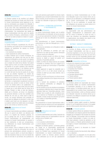Article 56. Personnes habilitées à participer au
Conseil d’administration
Le Directeur général et les membres qu’il désigne
participent aux réunions du Conseil, sans droit de vote.
Le Conseil d’administration admet également en son
sein les commissaires aux comptes de la Mutuelle. Il
peut demander à entendre à titre consultatif tout expert
de son choix. Enfin, deux représentants des salariés
assistent avec voix consultative aux réunions du Conseil
d’administration. Ces représentants des salariés au
Conseil d’administration sont élus parmi les salariés
élus au Comité d’Entreprise, conformément à l’article
L.2323-62 du Code du travail et à l’article 57 ci-après.
Article 57. Élection des représentants du Comité
d’Entreprise pour participation au Conseil
d’administration
Le Comité d’entreprise, nouvellement élu, élit parmi
ses membres, pour quatre (4) ans, les deux personnes
chargées de représenter les salariés au Conseil
d’administration :
• l’une représente les employés ;
• l’autre représente les cadres et techniciens.
À défaut d’élection par le Comité d’Entreprise, les
représentants des salariés sont élus par les seuls
salariés de la Mutuelle au scrutin secret, à la majorité
relative à un seul tour, pour une durée de quatre (4)
ans à compter de la date de leur élection. Tout salarié
majeur ayant au moins une année d’ancienneté peut
se présenter et se porter candidat à titre individuel,
mais ne peuvent participer à ces élections que les
salariés ayant au moins six (6) mois d’ancienneté.
Le scrutin doit avoir lieu tous les quatre (4) ans dans
le mois qui précède l’expiration du mandat des
représentants en fonction. En cas de démission ou de
décès de l’un d’entre eux, il sera procédé à son
remplacement dans les six (6) mois de la cessation
de fonction. Le représentant nouvellement nommé ne
demeurera que pendant la durée du temps restant
à courir du mandat confié à son prédécesseur. Ce
scrutin est annoncé au moins trente (30) jours pleins
à l’avance par un avis affiché dans les locaux de la
Mutuelle. Pendant ce délai, la liste des électeurs,
établie par la Direction, est tenue à la disposition
du personnel intéressé. La liste des candidats sera
affichée dix (10) jours au moins avant la date du
scrutin. Les bureaux électoraux sont composés en
accord avec les délégués du personnel. Le vote a lieu
à bulletin secret dans une urne déposée à cet effet.
Les salariés mettront leur bulletin dans une enveloppe
qui leur sera remise au moment du scrutin.
Article 58. Délibérations du Conseil
d’administration
Le Conseil d’administration peut délibérer valablement
dès que le quorum est atteint. Les décisions sont
prises à la majorité des membres présents. En
cas de partage des voix, la voix du Président du
Conseil d’administration est prépondérante. Les
membres du Conseil d’administration ne peuvent ni
se faire représenter, ni voter par correspondance.
Les délibérations du Conseil d’administration sont
constatées dans des
procès-verbaux. Ceux-ci indiquent la date et le lieu
de la réunion, le mode de convocation, les noms et
prénoms des administrateurs présents, excusés ou
absents, le quorum atteint, un résumé des débats, le
texte des résolutions mises aux voix et le résultat des
votes. Ils font état, le cas échéant, de la présence de
toute autre personne ayant assisté à la réunion. Après
approbation par le Conseil d’administration lors d’une
séance suivante, ils sont transcrits sur un registre tenu
au siège de la Mutuelle et signés par le Président de
séance.
SECTION IV - ATTRIBUTIONS, DÉLÉGATIONS
ET RESPONSABILITÉS
Article 59. Attributions
Le Conseil d’administration dispose, pour la gestion
et l’administration de la Mutuelle, de tous les pouvoirs
qui ne sont pas expressément réservés à l’Assemblée
générale par le Code de la Mutualité et les présents
statuts.
Plus particulièrement, le Conseil d’administration
conformément au Code de la Mutualité (art L.114-17
et L.114-11) :
• détermine les orientations de la Mutuelle et veille à
leur application ;
• opère les vérifications et contrôles qu'il juge
opportuns et se saisit de toute question intéressant
la bonne marche de la Mutuelle ;
• arrête les comptes annuels à la clôture de chaque
exercice et établit un rapport de gestion qu'il
présente à l'Assemblée générale ;
• établit, à la clôture de chaque exercice, les comptes
consolidés ou combinés, ainsi qu'un rapport sur la
gestion du groupe qu'il communique à l'Assemblée
générale ;
• établit également le rapport de solvabilité visé à
l'article L.212-3 et un état annuel annexé aux
comptes et relatif aux plus-values latentes, visé à
l'article L.212-6 ;
• examine,au moins une fois par an,la mise en oeuvre
de la politique financière et les risques encourus par
la Mutuelle ;
• fixe le montant des prestations et cotisations
des opérations individuelles sur délégation de
l’Assemblée générale ;
• fixe les montants ou taux de cotisations et prestations
des opérations collectives dans le respect des règles
générales fixées par l’Assemblée générale. Il peut
déléguer tout ou partie de cette compétence pour
un an maximum au Président ou au dirigeant de la
Mutuelle. Il rendra compte des décisions qu’il prend
en la matière à l’Assemblée générale ;
• vote le budget.
Plus généralement, le Conseil d’administration veille à
accomplir toutes les missions qui lui sont spécialement
confiées par la loi ou la réglementation applicable aux
mutuelles.
Article 60. Délégations du Conseil
d’administration
Le Conseil d’administration peut confier l’exécution de
certaines missions sous sa responsabilité et sous son
contrôle soit au Président, soit :
• au Bureau ;
• à un ou plusieurs administrateurs ;
• à une ou plusieurs commissions.
Délégation au Directeur général : le Directeur général
est chargé de la responsabilité opérationnelle
de la Mutuelle. Il reçoit à cet effet délégation de
pouvoir du Président sous approbation du Conseil
d’administration. Le Conseil d’administration peut
également confier au Directeur général certaines
de ses attributions qui ne sont pas spécialement
réservées au Conseil d’administration par le Code
de la Mutualité. Il peut à tout moment retirer une ou
plusieurs de ces attributions. Les délégations données
par le Conseil d’administration sont renouvelées
d’office. En cas de modification, la nouvelle liste
des délégations est annexée au procès-verbal de la
réunion du Conseil d’administration.
Article 61. Responsabilité des administrateurs
La responsabilité civile des administrateurs est
engagée, individuellement ou solidairement selon
les cas, envers la Mutuelle ou envers les tiers, à
raison des infractions aux dispositions législatives
ou réglementaires, des violations des statuts ou des
fautes commises dans leur gestion.
SECTION V - BUREAU ET COMMISSIONS
Article 62. Élection des membres du Bureau
Les membres du Bureau, autres que le Président
du Conseil d’administration, sont élus au scrutin
uninominal majoritaire à un tour pour deux (2) ans par
le Conseil d’administration en son sein, au cours de la
première réunion qui suit l’Assemblée générale ayant
procédé au renouvellement du Conseil d’administration.
Article 63. Composition du Bureau
Le Bureau est composé de la façon suivante :
• le Président du Conseil d’administration,
• un premier Vice-Président,
• un deuxième Vice-Président,
• trois Vice-Présidents,
• un Secrétaire général,
• un Secrétaire général adjoint,
• un Trésorier général,
• un Trésorier général adjoint.
Article 64. Le Secrétaire général
Le Secrétaire général est responsable des travaux
administratifs relatifs aux Conseils d’administration
et Assemblées générales et de la rédaction des
procès-verbaux. Le Secrétaire général peut, sous sa
responsabilité et son contrôle et avec l’autorisation du
Conseil d’administration, confier au Directeur général
de la Mutuelle l’exécution de certaines tâches qui lui
incombent, et lui déléguer sa signature pour des objets
nettement déterminés.
Article 65. Le Secrétaire général adjoint
Le Secrétaire général adjoint seconde le Secrétaire
général.En cas d’empêchement de celui-ci,il le supplée
avec les mêmes pouvoirs dans toutes ses fonctions.
Article 66. Le Trésorier général
Le Trésorier général effectue les opérations financières
de la Mutuelle. Il est chargé du paiement des dépenses
engagées par le Président et fait encaisser les sommes
dues à la Mutuelle. Il fait procéder selon les directives
du Conseil d’administration à l’achat, à la vente et,
d’une façon générale, à toutes les opérations sur les
titres et valeurs. Le Trésorier général présente le projet
de budget au Conseil d’administration et l’informe de
son exécution.
Il prépare et soumet à la discussion du Conseil
d’administration :
• les comptes annuels et les documents,états,tableaux
qui s’y rattachent ;
• le rapport prévu au paragraphe m) et le plan prévu
au paragraphe n) de l’article L.114-9 du Code de la
23
 
