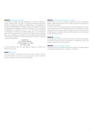 Article 25. Informatiques et libertés
Les données à caractère personnel recueillies dans le cadre de l’adhésion au
Contrat « Néoliane AZUR » font l’objet d’un traitement informatique exclusivement
destinées à la gestion des adhérents de Mutuelle Bleue. Les destinataires des
données sont Mutuelle Bleue et le Courtier en tant que responsables du traitement,
et éventuellement un délégataire de gestion, les partenaires et / ou les réassureurs
de Mutuelle Bleue. Conformément à la Loi n° 78-17 du 6 janvier 1978 relative
à l’informatique, aux fichiers et aux libertés, modifiée par la Loi n° 2004-801 du
6 août 2004, les Assurés figurant sur tout fichier informatique à l’usage de Mutuelle
Bleue, de ses mandataires, ses réassureurs ou ses partenaires peuvent demander
communication ou rectification de toute information les concernant en s’adressant
au siège de Mutuelle Bleue.
Mutuelle Bleue
Service Relation Adhérents
14, rue René Cassin - CS 70528
77014 Melun Cedex
Ils peuvent également, pour des motifs légitimes, s’opposer au traitement des
données les concernant.
Article 26. Résiliation
En cas de fraude ou de tentative de fraude de la part de l’Assuré, l’Assureur
peut d’office résilier le Contrat. Dans ce cas, les garanties cessent, y compris les
garanties d’assistance, pour l’Assuré et ses Bénéficiaires.
Article 27. Lutte contre le blanchiment de capitaux
Mutuelle Bleue et le Courtier s’engagent à respecter l’ensemble des obligations
légales et réglementaires relatives à la lutte contre le blanchiment de capitaux et le
financement du terrorisme.
À ce titre, ils sont tenus de déclarer auprès de l’autorité compétente les sommes
inscrites dans leurs livres ou les opérations portant sur des sommes dont ils savent,
soupçonnent ou ont de bonnes raisons de soupçonner qu’elles proviennent d’une
infraction passible d’une peine privative de liberté supérieure à un an ou participent
au financement du terrorisme.
Article 28. Informations
Mutuelle Bleue communiquera annuellement à l’Assuré le montant du capital garanti,
le montant de la valeur de rachat, la participation aux excédents ainsi que, le cas
échéant le montant de la valeur de réduction.
Article 29. Autorité chargée du contrôle
L’Assureur est soumis au contrôle administratif de l’Autorité de Contrôle Prudentiel
et de Résolution (ACPR), située 61 rue Taitbout – 75009 Paris.
9
 